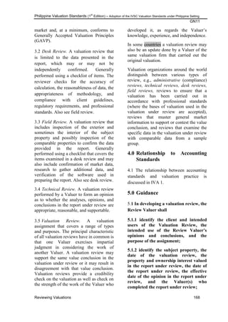 Philippine Valuation Standards (1
st
Edition) – Adoption of the IVSC Valuation Standards under Philippine Setting
GN11
Reviewing Valuations 168
market and, at a minimum, conforms to
Generally Accepted Valuation Principles
(GAVP).
3.2 Desk Review. A valuation review that
is limited to the data presented in the
report, which may or may not be
independently confirmed. Generally
performed using a checklist of items. The
reviewer checks for the accuracy of
calculation, the reasonableness of data, the
appropriateness of methodology, and
compliance with client guidelines,
regulatory requirements, and professional
standards. Also see field review.
3.3 Field Review. A valuation review that
includes inspection of the exterior and
sometimes the interior of the subject
property and possibly inspection of the
comparable properties to confirm the data
provided in the report. Generally
performed using a checklist that covers the
items examined in a desk review and may
also include confirmation of market data,
research to gather additional data, and
verification of the software used in
preparing the report. Also see desk review.
3.4 Technical Review. A valuation review
performed by a Valuer to form an opinion
as to whether the analyses, opinions, and
conclusions in the report under review are
appropriate, reasonable, and supportable.
3.5 Valuation Review. A valuation
assignment that covers a range of types
and purposes. The principal characteristic
of all valuation reviews have in common is
that one Valuer exercises impartial
judgment in considering the work of
another Valuer. A valuation review may
support the same value conclusion in the
valuation under review or it may result in
disagreement with that value conclusion.
Valuation reviews provide a credibility
check on the valuation as well as check on
the strength of the work of the Valuer who
developed it, as regards the Valuer‘s
knowledge, experience, and independence.
In some countries a valuation review may
also be an update done by a Valuer of the
same valuation firm that carried out the
original valuation.
Valuation organizations around the world
distinguish between various types of
review, e.g., administrative (compliance)
reviews, technical reviews, desk reviews,
field reviews, reviews to ensure that a
valuation has been carried out in
accordance with professional standards
(where the bases of valuation used in the
valuation under review are accepted),
reviews that muster general market
information to support or contest the value
conclusion, and reviews that examine the
specific data in the valuation under review
with comparable data from a sample
group.
4.0 Relationship to Accounting
Standards
4.1 The relationship between accounting
standards and valuation practice is
discussed in IVA 1.
5.0 Guidance
5.1 In developing a valuation review, the
Review Valuer shall
5.1.1 identify the client and intended
users of the Valuation Review, the
intended use of the Review Valuer‟s
opinions and conclusions, and the
purpose of the assignment;
5.1.2 identify the subject property, the
date of the valuation review, the
property and ownership interest valued
in the report under review, the date of
the report under review, the effective
date of the opinion in the report under
review, and the Valuer(s) who
completed the report under review;
 