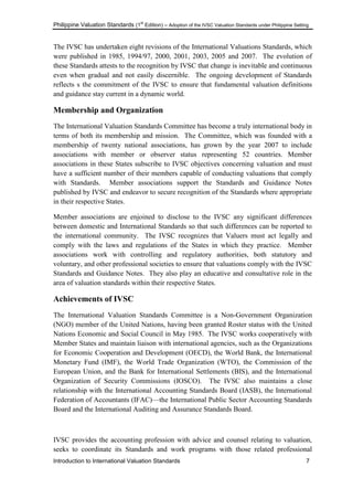 Philippine Valuation Standards (1
st
Edition) – Adoption of the IVSC Valuation Standards under Philippine Setting
Introduction to International Valuation Standards 7
The IVSC has undertaken eight revisions of the International Valuations Standards, which
were published in 1985, 1994/97, 2000, 2001, 2003, 2005 and 2007. The evolution of
these Standards attests to the recognition by IVSC that change is inevitable and continuous
even when gradual and not easily discernible. The ongoing development of Standards
reflects s the commitment of the IVSC to ensure that fundamental valuation definitions
and guidance stay current in a dynamic world.
Membership and Organization
The International Valuation Standards Committee has become a truly international body in
terms of both its membership and mission. The Committee, which was founded with a
membership of twenty national associations, has grown by the year 2007 to include
associations with member or observer status representing 52 countries. Member
associations in these States subscribe to IVSC objectives concerning valuation and must
have a sufficient number of their members capable of conducting valuations that comply
with Standards. Member associations support the Standards and Guidance Notes
published by IVSC and endeavor to secure recognition of the Standards where appropriate
in their respective States.
Member associations are enjoined to disclose to the IVSC any significant differences
between domestic and International Standards so that such differences can be reported to
the international community. The IVSC recognizes that Valuers must act legally and
comply with the laws and regulations of the States in which they practice. Member
associations work with controlling and regulatory authorities, both statutory and
voluntary, and other professional societies to ensure that valuations comply with the IVSC
Standards and Guidance Notes. They also play an educative and consultative role in the
area of valuation standards within their respective States.
Achievements of IVSC
The International Valuation Standards Committee is a Non-Government Organization
(NGO) member of the United Nations, having been granted Roster status with the United
Nations Economic and Social Council in May 1985. The IVSC works cooperatively with
Member States and maintain liaison with international agencies, such as the Organizations
for Economic Cooperation and Development (OECD), the World Bank, the International
Monetary Fund (IMF), the World Trade Organization (WTO), the Commission of the
European Union, and the Bank for International Settlements (BIS), and the International
Organization of Security Commissions (IOSCO). The IVSC also maintains a close
relationship with the International Accounting Standards Board (IASB), the International
Federation of Accountants (IFAC)—the International Public Sector Accounting Standards
Board and the International Auditing and Assurance Standards Board.
IVSC provides the accounting profession with advice and counsel relating to valuation,
seeks to coordinate its Standards and work programs with those related professional
 