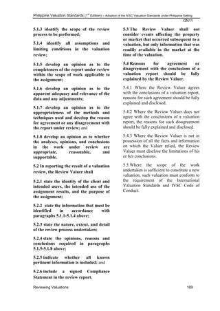 Philippine Valuation Standards (1
st
Edition) – Adoption of the IVSC Valuation Standards under Philippine Setting
GN11
Reviewing Valuations 169
5.1.3 identify the scope of the review
process to be performed;
5.1.4 identify all assumptions and
limiting conditions in the valuation
review;
5.1.5 develop an opinion as to the
completeness of the report under review
within the scope of work applicable to
the assignment;
5.1.6 develop an opinion as to the
apparent adequacy and relevance of the
data and any adjustments;
5.1.7 develop an opinion as to the
appropriateness of the methods and
techniques used and develop the reason
for agreement or any disagreement with
the report under review; and
5.1.8 develop an opinion as to whether
the analyses, opinions, and conclusions
in the work under review are
appropriate, reasonable, and
supportable.
5.2 In reporting the result of a valuation
review, the Review Valuer shall
5.2.1 state the identity of the client and
intended users, the intended use of the
assignment results, and the purpose of
the assignment;
5.2.2 state the information that must be
identified in accordance with
paragraphs 5.1.1-5.1.4 above;
5.2.3 state the nature, extent, and detail
of the review process undertaken;
5.2.4 state the opinions, reasons and
conclusions required in paragraphs
5.1.5-5.1.8 above;
5.2.5 indicate whether all known
pertinent information is included; and
5.2.6 include a signed Compliance
Statement in the review report.
5.3 The Review Valuer shall not
consider events affecting the property
or market that occurred subsequent to a
valuation, but only information that was
readily available in the market at the
time of the valuation.
5.4 Reasons for agreement or
disagreement with the conclusions of a
valuation report should be fully
explained by the Review Valuer.
5.4.1 Where the Review Valuer agrees
with the conclusions of a valuation report,
reasons for such agreement should be fully
explained and disclosed.
5.4.2 Where the Review Valuer does not
agree with the conclusions of a valuation
report, the reasons for such disagreement
should be fully explained and disclosed.
5.4.3 Where the Review Valuer is not in
possession of all the facts and information
on which the Valuer relied, the Review
Valuer must disclose the limitations of his
or her conclusions.
5.5 Where the scope of the work
undertaken is sufficient to constitute a new
valuation, such valuation must conform to
the requirement of the International
Valuation Standards and IVSC Code of
Conduct.
 