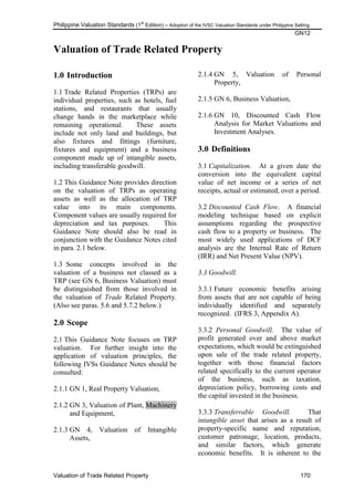 Philippine Valuation Standards (1
st
Edition) – Adoption of the IVSC Valuation Standards under Philippine Setting
GN12
Valuation of Trade Related Property 170
Valuation of Trade Related Property
1.0 Introduction
1.1 Trade Related Properties (TRPs) are
individual properties, such as hotels, fuel
stations, and restaurants that usually
change hands in the marketplace while
remaining operational. These assets
include not only land and buildings, but
also fixtures and fittings (furniture,
fixtures and equipment) and a business
component made up of intangible assets,
including transferable goodwill.
1.2 This Guidance Note provides direction
on the valuation of TRPs as operating
assets as well as the allocation of TRP
value into its main components.
Component values are usually required for
depreciation and tax purposes. This
Guidance Note should also be read in
conjunction with the Guidance Notes cited
in para. 2.1 below.
1.3 Some concepts involved in the
valuation of a business not classed as a
TRP (see GN 6, Business Valuation) must
be distinguished from those involved in
the valuation of Trade Related Property.
(Also see paras. 5.6 and 5.7.2 below.)
2.0 Scope
2.1 This Guidance Note focuses on TRP
valuation. For further insight into the
application of valuation principles, the
following IVSs Guidance Notes should be
consulted:
2.1.1 GN 1, Real Property Valuation,
2.1.2 GN 3, Valuation of Plant, Machinery
and Equipment,
2.1.3 GN 4, Valuation of Intangible
Assets,
2.1.4 GN 5, Valuation of Personal
Property,
2.1.5 GN 6, Business Valuation,
2.1.6 GN 10, Discounted Cash Flow
Analysis for Market Valuations and
Investment Analyses.
3.0 Definitions
3.1 Capitalization. At a given date the
conversion into the equivalent capital
value of net income or a series of net
receipts, actual or estimated, over a period.
3.2 Discounted Cash Flow. A financial
modeling technique based on explicit
assumptions regarding the prospective
cash flow to a property or business. The
most widely used applications of DCF
analysis are the Internal Rate of Return
(IRR) and Net Present Value (NPV).
3.3 Goodwill.
3.3.1 Future economic benefits arising
from assets that are not capable of being
individually identified and separately
recognized. (IFRS 3, Appendix A).
3.3.2 Personal Goodwill. The value of
profit generated over and above market
expectations, which would be extinguished
upon sale of the trade related property,
together with those financial factors
related specifically to the current operator
of the business, such as taxation,
depreciation policy, borrowing costs and
the capital invested in the business.
3.3.3 Transferrable Goodwill. That
intangible asset that arises as a result of
property-specific name and reputation,
customer patronage, location, products,
and similar factors, which generate
economic benefits. It is inherent to the
 