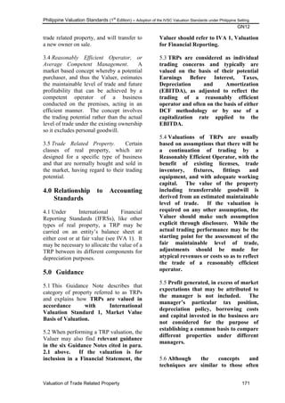 Philippine Valuation Standards (1
st
Edition) – Adoption of the IVSC Valuation Standards under Philippine Setting
GN12
Valuation of Trade Related Property 171
trade related property, and will transfer to
a new owner on sale.
3.4 Reasonably Efficient Operator, or
Average Competent Management. A
market based concept whereby a potential
purchaser, and thus the Valuer, estimates
the maintainable level of trade and future
profitability that can be achieved by a
competent operator of a business
conducted on the premises, acting in an
efficient manner. The concept involves
the trading potential rather than the actual
level of trade under the existing ownership
so it excludes personal goodwill.
3.5 Trade Related Property. Certain
classes of real property, which are
designed for a specific type of business
and that are normally bought and sold in
the market, having regard to their trading
potential.
4.0 Relationship to Accounting
Standards
4.1 Under International Financial
Reporting Standards (IFRSs), like other
types of real property, a TRP may be
carried on an entity‘s balance sheet at
either cost or at fair value (see IVA 1). It
may be necessary to allocate the value of a
TRP between its different components for
depreciation purposes.
5.0 Guidance
5.1 This Guidance Note describes that
category of property referred to as TRPs
and explains how TRPs are valued in
accordance with International
Valuation Standard 1, Market Value
Basis of Valuation.
5.2 When performing a TRP valuation, the
Valuer may also find relevant guidance
in the six Guidance Notes cited in para.
2.1 above. If the valuation is for
inclusion in a Financial Statement, the
Valuer should refer to IVA 1, Valuation
for Financial Reporting.
5.3 TRPs are considered as individual
trading concerns and typically are
valued on the basis of their potential
Earnings Before Interest, Taxes,
Depreciation and Amortization
(EBITDA), as adjusted to reflect the
trading of a reasonably efficient
operator and often on the basis of either
DCF methodology or by use of a
capitalization rate applied to the
EBITDA.
5.4 Valuations of TRPs are usually
based on assumptions that there will be
a continuation of trading by a
Reasonably Efficient Operator, with the
benefit of existing licenses, trade
inventory, fixtures, fittings and
equipment, and with adequate working
capital. The value of the property
including transferrable goodwill is
derived from an estimated maintainable
level of trade. If the valuation is
required on any other assumption, the
Valuer should make such assumption
explicit through disclosure. While the
actual trading performance may be the
starting point for the assessment of the
fair maintainable level of trade,
adjustments should be made for
atypical revenues or costs so as to reflect
the trade of a reasonably efficient
operator.
5.5 Profit generated, in excess of market
expectations that may be attributed to
the manager is not included. The
manager‟s particular tax position,
depreciation policy, borrowing costs
and capital invested in the business are
not considered for the purpose of
establishing a common basis to compare
different properties under different
managers.
5.6 Although the concepts and
techniques are similar to those often
 
