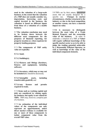Philippine Valuation Standards (1
st
Edition) – Adoption of the IVSC Valuation Standards under Philippine Setting
GN12
Valuation of Trade Related Property 172
used in the valuation of a large-scale
business, to the extent that the valuation
of a TRP does not usually consider tax,
depreciation, borrowing costs and
capital invested in the business, the
valuation is based on different inputs
from those of a valuation of a sizable
business.
5.7 The valuation conclusion may need
to be broken down between the
different asset components for the
purposes of financial reporting, for
property taxation or, when required, for
property lending purposes.
5.7.1 The components of TRP entity
value are typically:
5.7.1.1 land;
5.7.1.2 building(s);
5.7.1.3 fixtures and fittings (furniture,
fixtures and equipment), including
software;
5.7.1.4 inventory, which may or may not
be included (this should be disclosed);
5.7.1.5 intangible assets, including
transferrable goodwill; and
5.7.1.6 any licenses and permits
required to trade.
5.7.2 Items such as working capital and
debt are considered in valuing equity
for business, but equity is not valued for
TRPs. TRPs may, however, comprise part
of a business.
5.7.3 An estimation of the individual
values of the components can only
represent an apportionment, unless
direct market evidence is available for
one or more of these components to
isolate component value from the
overall TRP value.
5.8 TRPs are by their nature, specialized
assets that are usually designed for a
specific use. Changes in market
circumstances, whether structural to the
industry or due to the local competition
or another reason, can have a material
impact on value.
5.9 It is necessary to distinguish
between the asset value of a Trade
Related Property and the ownership
value of the business. In order to
undertake a valuation of a TRP, a Valuer
will require sufficient knowledge of the
specific market sector so as to be able to
judge the trading potential achievable
by a Reasonably Efficient Operator, as
well as knowledge of the value of the
individual component elements.
 