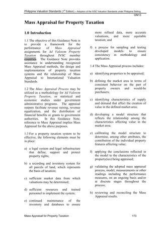 Philippine Valuation Standards (1
st
Edition) – Adoption of the IVSC Valuation Standards under Philippine Setting
GN13
Mass Appraisal for Property Taxation 173
Mass Appraisal for Property Taxation
1.0 Introduction
1.1 The objective of this Guidance Note is
to provide a framework for the
performance of Mass Appraisal
assignments for Ad Valorem Property
Taxation throughout IVSC member
countries. The Guidance Note provides
assistance in understanding recognized
Mass Appraisal methods, the design and
implementation of property taxation
systems and the relationship of Mass
Appraisal to International Valuation
Standards.
1.2 The Mass Appraisal Process may be
utilized as a methodology for Ad Valorem
Property Taxation, or statistical and
economic studies under government
administrative programs. The appraisal
outputs facilitate revenue raising, revenue
equalization, and the distribution of
financial benefits or grants to government
authorities. In this Guidance Note,
reference to Mass Appraisal implies Mass
Appraisal for the above purposes.
1.3 For a property taxation system to be
effective, the following elements must be
in place:
a) a legal system and legal infrastructure
that define, support and protect
property rights;
b) a recording and inventory system for
all parcels of land, which represents
the basis of taxation;
c) sufficient market data from which
valuations may be determined;
d) sufficient resources and trained
personnel to implement the system;
e) continued maintenance of the
inventory and databases to ensure
more refined data, more accurate
valuations, and more equitable
taxation; and
f) a process for sampling and testing
developed models to ensure
consistency in methodology and
application.
1.4 The Mass Appraisal process includes:
a) identifying properties to be appraised;
b) defining the market area in terms of
consistent behavior on the part of
property owners and would-be
purchasers;
c) identifying characteristics of supply
and demand that affect the creation of
value in the defined market area;
d) developing a model structure that
reflects the relationship among the
characteristics affecting value in the
market area;
e) calibrating the model structure to
determine, among other attributes, the
contribution of the individual property
features affecting value;
f) applying the conclusions reflected in
the model to the characteristics of the
property(ies) being appraised;
g) validating the adopted mass appraisal
process, model, measurements or other
readings including the performance
measures, on an ongoing basis and/or
at discrete stages throughout the
process;
h) reviewing and reconciling the Mass
Appraisal results.
 