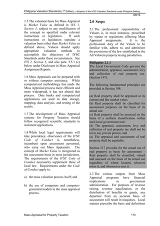Philippine Valuation Standards (1
st
Edition) – Adoption of the IVSC Valuation Standards under Philippine Setting
GN13
Mass Appraisal for Property Taxation 174
1.5 The valuation basis for Mass Appraisal
is Market Value as defined in IVS 1,
Section 3, subject to any modification of
the concept as specified under relevant
instructions or legislation. If such
instructions or legislation stipulate a
valuation basis other than Market Value as
defined above, Valuers should apply
appropriate valuation methods to
accomplish the objectives of IVSC
Standards under these circumstances. See
IVS 2, Section 5, and also para. 5.5.1 (e)
below under Disclosure in Mass Appraisal
Assignment Reports.
1.6 Mass Appraisals can be prepared with
or without computer assistance. While
computerized methodology has made the
Mass Appraisal process more efficient and
more widespread, it has not altered that
process. Data banks and computerized
applications are used in data storage,
mapping, data analysis, and testing of the
results.
1.7 The development of Mass Appraisal
systems for Property Taxation should
follow recognized scientific standards in
statistical applications.
1.8 While local legal requirements will
take precedence, observance of the IVSC
Code of Conduct is, nonetheless,
incumbent upon assessment personnel,
who carry out Mass Appraisals. The
concept of Market Value is recognized as
the assessment basis in most jurisdictions.
The requirements of the IVSC Code of
Conduct necessarily supplement those of
local law. Requirements under the Code
of Conduct apply to:
a) the mass valuation process itself; and
b) the use of computers and computer-
generated models in the mass appraisal
process.
2.0 Scope
2.1 The professional responsibility of
Valuers is, in most instances, prescribed
by statute or regulations affecting Mass
Appraisal assignments. It is the
professional duty of the Valuer to be
familiar with, adhere to, and administer
the provisions of the law established in the
Ad Valorem property taxing jurisdiction.
Philippine 2.1.1
The Local Government Code governs the
administration, appraisal, assessment, levy
and collection of real property tax.
(Section 197).
The following fundamental principles are
provided in Section 198:
(a) Real property shall be appraised at its
current and fair market value;
(b) Real property shall be classified for
assessment purposes on the basis of its
actual use;
(c) Real property shall be assessed on the
basis of a uniform classification within
each local government unit;
(d) The appraisal, assessment, levy and
collection of real property tax shall not be
let to any private person; and
(e) The appraisal and assessment of real
property shall be equitable.
Section 217 provides for the actual use of
real property as basis for assessment –
Real property shall be classified, valued
and assessed on the basis of its actual use
regardless of where located, whoever
owns it, and whosoever uses it.
2.2 The various outputs from Mass
Appraisal programs have financial
implications in government
administration. For purposes of revenue
raising, revenue equalization, or the
distribution of benefits or grants, any
departure from an accurate basis of
assessment will result in inequities. Local
statutes prescribe the basis and definitions
 