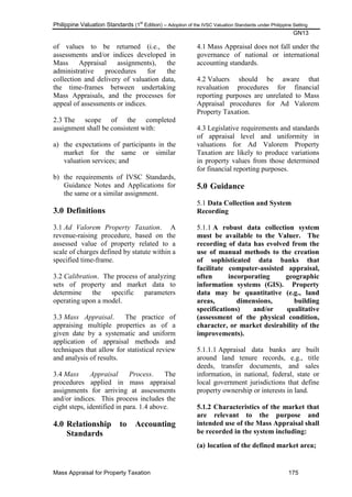 Philippine Valuation Standards (1
st
Edition) – Adoption of the IVSC Valuation Standards under Philippine Setting
GN13
Mass Appraisal for Property Taxation 175
of values to be returned (i.e., the
assessments and/or indices developed in
Mass Appraisal assignments), the
administrative procedures for the
collection and delivery of valuation data,
the time-frames between undertaking
Mass Appraisals, and the processes for
appeal of assessments or indices.
2.3 The scope of the completed
assignment shall be consistent with:
a) the expectations of participants in the
market for the same or similar
valuation services; and
b) the requirements of IVSC Standards,
Guidance Notes and Applications for
the same or a similar assignment.
3.0 Definitions
3.1 Ad Valorem Property Taxation. A
revenue-raising procedure, based on the
assessed value of property related to a
scale of charges defined by statute within a
specified time-frame.
3.2 Calibration. The process of analyzing
sets of property and market data to
determine the specific parameters
operating upon a model.
3.3 Mass Appraisal. The practice of
appraising multiple properties as of a
given date by a systematic and uniform
application of appraisal methods and
techniques that allow for statistical review
and analysis of results.
3.4 Mass Appraisal Process. The
procedures applied in mass appraisal
assignments for arriving at assessments
and/or indices. This process includes the
eight steps, identified in para. 1.4 above.
4.0 Relationship to Accounting
Standards
4.1 Mass Appraisal does not fall under the
governance of national or international
accounting standards.
4.2 Valuers should be aware that
revaluation procedures for financial
reporting purposes are unrelated to Mass
Appraisal procedures for Ad Valorem
Property Taxation.
4.3 Legislative requirements and standards
of appraisal level and uniformity in
valuations for Ad Valorem Property
Taxation are likely to produce variations
in property values from those determined
for financial reporting purposes.
5.0 Guidance
5.1 Data Collection and System
Recording
5.1.1 A robust data collection system
must be available to the Valuer. The
recording of data has evolved from the
use of manual methods to the creation
of sophisticated data banks that
facilitate computer-assisted appraisal,
often incorporating geographic
information systems (GIS). Property
data may be quantitative (e.g., land
areas, dimensions, building
specifications) and/or qualitative
(assessment of the physical condition,
character, or market desirability of the
improvements).
5.1.1.1 Appraisal data banks are built
around land tenure records, e.g., title
deeds, transfer documents, and sales
information, in national, federal, state or
local government jurisdictions that define
property ownership or interests in land.
5.1.2 Characteristics of the market that
are relevant to the purpose and
intended use of the Mass Appraisal shall
be recorded in the system including:
(a) location of the defined market area;
 