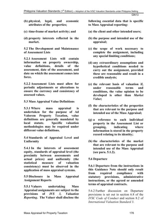 Philippine Valuation Standards (1
st
Edition) – Adoption of the IVSC Valuation Standards under Philippine Setting
GN13
Mass Appraisal for Property Taxation 176
(b) physical, legal, and economic
attributes of the properties;
(c) time-frame of market activity; and
(d) property interests reflected in the
market.
5.2 The Development and Maintenance
of Assessment Lists
5.2.1 Assessment Lists will contain
information on property ownership,
value definitions, details of the
assessment, date of the assessment, and
date on which the assessment comes into
force.
5.2.2 Assessment Lists must allow for
periodic adjustments or alterations to
ensure the currency and consistency of
assessed values.
5.3 Mass Appraisal Value Definitions
5.3.1 Where mass appraisal is
undertaken for the purpose of Ad
Valorem Property Taxation, value
definitions are generally mandated by
local statute. Specific valuation
methodologies may be required under
different value definitions.
5.4 Standards of Appraisal Level and
Uniformity
5.4.1 In the interests of assessment
equity, standards of appraisal level (the
proximity between assessments and
actual prices) and uniformity (the
statistical measure of valuation
consistency) must be observed in the
application of mass appraisal systems.
5.5 Disclosure in Mass Appraisal
Assignment Reports
5.5.1 Valuers undertaking Mass
Appraisal assignments are subject to the
provisions of IVS 3, Valuation
Reporting. The Valuer shall disclose the
following essential data that is specific
to Mass Appraisal reporting:
(a) the client and other intended users;
(b) the purpose and intended use of the
appraisal;
(c) the scope of work necessary to
complete the assignment, including
any special limiting conditions;
(d) any extraordinary assumptions and
hypothetical conditions needed to
carry out the assignment, provided
these are reasonable and result in a
credible analysis;
(e) the relevant basis of valuation if,
under reasonable terms and
conditions, the value opinion to be
developed is other than Market
Value;
(f) the characteristics of the properties
that are relevant to the purpose and
intended use of the Mass Appraisal;
(g) a reference to each individual
property in the Assessment List or
grouping, indicating where
information is stored in the property
record relating to its identity;
(h) the characteristics of the market
that are relevant to the purpose and
intended use of the Mass Appraisal
(see para. 5.1.2).
5.6 Departure
5.6.1 Departure from the instructions in
this Guidance Note should only result
from required compliance with
statutory provisions, administrative
instructions, or the agreed or amended
terms of appraisal contracts.
5.6.2 Further discussion on Departure
provisions is set out in section 6.8 of the
IVSC Code of Conduct and section 8.2 of
International Valuation Standard 3.
 