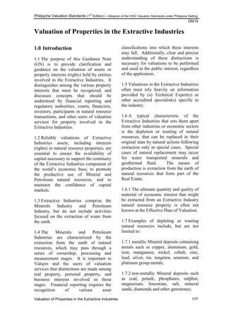 Philippine Valuation Standards (1
st
Edition) – Adoption of the IVSC Valuation Standards under Philippine Setting
GN14
Valuation of Properties in the Extractive Industries 177
Valuation of Properties in the Extractive Industries
1.0 Introduction
1.1 The purpose of this Guidance Note
(GN) is to provide clarification and
guidance on the valuation of assets or
property interests (rights) held by entities
involved in the Extractive Industries. It
distinguishes among the various property
interests that must be recognized, and
discusses concepts that should be
understood by financial reporting and
regulatory authorities, courts, financiers,
investors, participants in natural resource
transactions, and other users of valuation
services for property involved in the
Extractive Industries.
1.2 Reliable valuations of Extractive
Industries assets, including interests
(rights) in natural resource properties, are
essential to ensure the availability of
capital necessary to support the continuity
of the Extractive Industries component of
the world‘s economic base, to promote
the productive use of Mineral and
Petroleum natural resources, and to
maintain the confidence of capital
markets.
1.3 Extractive Industries comprise the
Minerals Industry and Petroleum
Industry, but do not include activities
focused on the extraction of water from
the earth.
1.4 The Minerals and Petroleum
Industries are characterized by the
extraction from the earth of natural
resources, which may pass through a
series of ownership, processing and
measurement stages. It is important to
Valuers and the users of valuation
services that distinctions are made among
real property, personal property, and
business interests involved in these
stages. Financial reporting requires the
recognition of various asset
classifications into which these interests
may fall. Additionally, clear and precise
understanding of these distinctions is
necessary for valuations to be performed
and used in the public interest, regardless
of the application.
1.5 Valuations in the Extractive Industries
often must rely heavily on information
provided by (a) Technical Expert(s) or
other accredited specialist(s) specific to
the industry.
1.6 A typical characteristic of the
Extractive Industries that sets them apart
from other industries or economic sectors
is the depletion or wasting of natural
resources, that can be replaced in their
original state by natural actions following
extraction only in special cases. Special
cases of natural replacement may occur
for water transported minerals and
geothermal fluid. The means of
production is extraction from the earth of
natural resources that form part of the
Real Estate.
1.6.1 The ultimate quantity and quality of
material of economic interest that might
be extracted from an Extractive Industry
natural resource property is often not
known at the Effective Date of Valuation.
1.7 Examples of depleting or wasting
natural resources include, but are not
limited to:
1.7.1 metallic Mineral deposits containing
metals such as copper, aluminum, gold,
iron, manganese, nickel, cobalt, zinc,
lead, silver, tin, tungsten, uranium, and
platinum group metals;
1.7.2 non-metallic Mineral deposits such
as coal, potash, phosphates, sulphur,
magnesium, limestone, salt, mineral
sands, diamonds and other gemstones;
 