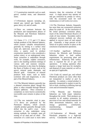 Philippine Valuation Standards (1
st
Edition) – Adoption of the IVSC Valuation Standards under Philippine Setting
GN14
Valuation of Properties in the Extractive Industries 178
1.7.3 construction materials such as sand,
gravel, crushed stone, and dimension
stone;
1.7.4 Petroleum deposits including oil,
natural gas, natural gas liquids, other
gases, heavy oil, and oil sands.
1.8 There are contrasts between the
production and transportation phases of
the Minerals and Petroleum Industries
that must be understood:
1.8.1 Items 1.7.1, 1.7.2 and 1.7.3 above
include products of the Mineral Industry,
which extracts valuable mineralization,
generally by mining in a surface mine
(open pit, open-cast, open-cut, or strip
mine; a quarry used to produce
construction material is also considered a
surface mine), or an underground mine.
Some extraction is undertaken through
wells, for example, sulphur extraction,
and in situ leaching (solution mining) of
various salts and uranium minerals.
Some extraction is also done by dredging
the floors of bodies of water, such as for
gravel, mineral sands, diamonds, and
alluvial gold. Extraction of mineral
products from water, such as halite
(common salt) and magnesium, is also
part of the Mineral Industry.
1.8.2 The Minerals Industry generally has
a planned extraction phase, though this
phase is often extended through Mineral
Reserve additions. Once extraction is
completed, no more known economically
recoverable asset remains in place at that
time.
1.8.3 The raw materials cited in para.
1.7.4 above are produced by the
Petroleum Industry, which extracts
valuable product generally through wells
drilled into the earth‘s crust. Some
extraction is also undertaken using
mining methods, for example, open pit
mining of oil sand and oil shale. The
extraction of a solid asset is more labor
intensive than the extraction of fluid
asset. A single person may operate oil
and gas extraction by pumps or valves,
with the occasional need for well
maintenance or well work-over crews.
1.8.4 The Petroleum Industry frequently
has more than one economical extraction
phase for crude oil. At the conclusion of
the initial (primary) extraction phase,
much of the initial Petroleum Reserve of
crude oil may remain. Secondary and/or
enhanced recovery methods are often
applied to recover more oil and natural
gas. Generally, a large percent of the
initial oil in place remains in place at the
conclusion of production operations.
1.8.5 Another significant difference
between the Minerals and Petroleum
Industries relates to land surface
requirements for processing plant and
infrastructure. Relatively little surface
area is required for oil or gas well
operations. A mining operation often
requires a larger land area for stockpiles
and disposal of waste material, as well as
an open pit if applicable.
1.8.6 Crude oil, natural gas, and refined
Petroleum products are more often than
not transported to market or port by
pipeline. In contrast, a mined product is
generally transported to market or port by
rail or truck, resulting in differing start-up
costs and environmental impacts.
1.9 The Minerals and Petroleum
Industries are both major industries
throughout the world. Their products are
essential in all modern economies by
provision of raw and refined materials for
other downstream industries, such as
energy generation, construction,
manufacturing, transport and
communications.
1.10 Exploration of Minerals and
Petroleum properties is a high-risk
activity. Considerable work and study
 