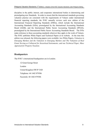 Philippine Valuation Standards (1
st
Edition) – Adoption of the IVSC Valuation Standards under Philippine Setting
Introduction to International Valuation Standards 8
discipline in the public interest, and cooperates international bodies in determining and
promulgating new Standards. In order to ensure that the international standards governing
valuation practice are consistent with the requirements of Valuers under international
financial reporting standards, the IVSC annually reviews each new edition of the
International Financial Reporting Standards (IFRSs), which include the International
Accounting Standards (IASs), promulgated by the International Accounting Standards
Board (IASB), and the International Public Sector Accounting Standards (IPSAS),
promulgated by the International Public Sector Accounting Standards Board. The IVSs
make reference to these accounting standards wherever they apply to the work of Valuers.
The IVSC publishes White Papers and Technical Papers at its website. At the time this
edition was released, the following papers were available: two White Papers, Valuation in
Emerging Markets and the Valuation in Emerging Markets and The Valuation of Real
Estate Serving as Collateral for Securitised Instruments; and one Technical Paper, Mass
Appraisal for Property Taxation.
Headquarters
The IVSC‘s international headquarters are in London.
12 Great George Street
London
United Kingdom SW1P 3AD
Telephone: 44 1442 879306
Facsimile: 44 1442 879306
 