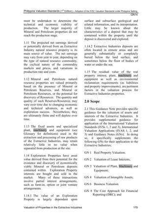 Philippine Valuation Standards (1
st
Edition) – Adoption of the IVSC Valuation Standards under Philippine Setting
GN14
Valuation of Properties in the Extractive Industries 179
must be undertaken to determine the
technical and economic viability of
production. The larger majority of
Mineral and Petroleum properties do not
reach the production stage.
1.11 The projected net earnings derived
or potentially derived from an Extractive
Industry natural resource property is its
main source of value. The net earnings
may vary from year to year, depending on
the type of natural resource commodity,
the cyclical nature of the commodity
markets and prices, and variations in
production rate and costs.
1.12 Mineral and Petroleum natural
resource properties are valued primarily
based on the presence of Mineral or
Petroleum Reserves, and Mineral or
Petroleum Resources, or the potential for
discovery of Resources. The quantity and
quality of such Reserves/Resources may
vary over time due to changing economic
and technical advances, as well as
exploration success. Nevertheless, they
are ultimately finite and will deplete over
time.
1.13 The fixed assets and specialized
plant, machinery and equipment (see
Glossary for definitions) used in the
extraction and processing of raw products
of the Extractive Industries, may retain
relatively little or no value when
separated from production at the site.
1.14 Exploration Properties have asset
value derived from their potential for the
existence and discovery of economically
viable Mineral or Petroleum deposits
contained within. Exploration Property
interests are bought and sold in the
market. Many of these transactions
involve partial interest arrangements,
such as farm-in, option or joint venture
arrangements.
1.14.1 The value of an Exploration
Property is largely dependent upon
surface and subsurface geological and
related information, and its interpretation.
Little may be known about the
characteristics of a deposit that may be
contained within the property until the
deposit is discovered and explored.
1.14.2 Extractive Industries deposits are
often located in remote areas and are
generally substantially or completely
buried below the land surface, and
sometimes below the floor of bodies of
water or under the sea.
1.15 The residual value of the real
property interest, plant, machinery and
equipment as well as environmental
reclamation requirements (as liabilities
and property improvements), are pertinent
factors in the valuation process for
Extractive Industries properties.
2.0 Scope
2.1 This Guidance Note provides specific
guidance for the valuation of assets and
interests of the Extractive Industries. It
provides supplemental guidance for
application of the International Valuation
Standards (IVSs 1, 2 and 3), International
Valuation Applications (IVAS 1, 2, and
3) and Guidance Notes (GNs). In doing
so, it specifically supplements the
following GNs for their application to the
Extractive Industries;
GN 1 Real Property Valuation;
GN 2 Valuation of Lease Interests;
GN 3 Valuation of Plant, Machinery and
Equipment;
GN 4 Valuation of Intangible Assets;
GN 6 Business Valuation
GN 8 The Cost Approach for Financial
Reporting-(DRC); and
 