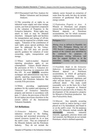 Philippine Valuation Standards (1
st
Edition) – Adoption of the IVSC Valuation Standards under Philippine Setting
GN14
Valuation of Properties in the Extractive Industries 180
GN 9 Discounted Cash Flow Analysis for
Market Valuations and Investment
Analyses.
2.2 The ownership of, or rights to, an
industrial water supply and water storage
system, can form an important component
in the valuation of Properties in the
Extractive Industries. Water rights may
attach to land or may be obtained
elsewhere. Adequate rights and facilities
for transportation and storage of off-site
water may be required for a reliable water
supply. Valuation of the contribution of
such rights poses special problems that
must be addressed by the Valuer.
However, this GN does not provide
specific guidance for valuation of water
ownership, rights, transportation and
storage.
2.3 Where mark-to-market financial
reporting procedures apply or are
contemplated. Valuers should observe
the provisions of IVA 1, Valuation for
Financial Reporting, in conjunction with
this GN. In some countries, securities
exchanges and administrations may have
specific reporting requirements for the
Minerals and Petroleum Industries that
override IVSs provisions.
2.4 While providing supplemental
guidance for the conduct and reporting of
valuations of Extractive Industries
property and interests in accordance with
para. 2.1 above, the provisions of this GN
do not replace provisions elsewhere in the
current edition of the International
Valuation Standards.
3.0 Definitions
3.1 Extractive Industries. Those
industries involved in the finding,
extracting and associated processing of
natural resources located on, in or near
the earth‘s crust. They are composed of
the Minerals Industry and the Petroleum
Industry. They do not include the
industry sector focused on extraction of
water from the earth, but they do include
extraction of geothermal fluid for its
energy content.
3.2 Exploration Property or Area. A
Mineral or Petroleum real property
interest that is being actively explored for
Mineral deposits or Petroleum
accumulations, but for which economic
viability has not been demonstrated.
Philippine 3.2.1
Mining Area as defined in Republic Act
(RA) 7942, Philippine Mining Act of
1995, Section 3, paragraph (ae): ―means a
portion of the contract area identified by
the contractor for purposes of
development, mining, utilization, and
sites for support facilities or in the
immediate vicinity of the mining
operations.‖
3.3 Feasibility Study in the Extractive
Industries. A comprehensive study of a
Mineral deposit or Petroleum
accumulation, in which all geological,
engineering, operating, economic,
marketing, environmental, regulatory and
other relevant factors are considered in
sufficient detail. The study could
reasonably serve as the basis for a final
decision by a proponent or financial
institution to proceed with, or finance, the
development of the prospective property
for Mineral or Petroleum production. See
also Prefeasibility Study.
3.4 Mineral. Any naturally occurring
material useful to, and/or having a value
placed on it by humankind, and found in
or on the earth‘s crust. For the purposes
of this GN, Minerals include metallic or
non-metallic minerals, industrial
minerals, aggregates, precious stones and
fuel minerals; but Minerals do not include
Petroleum, which is defined separately.
 