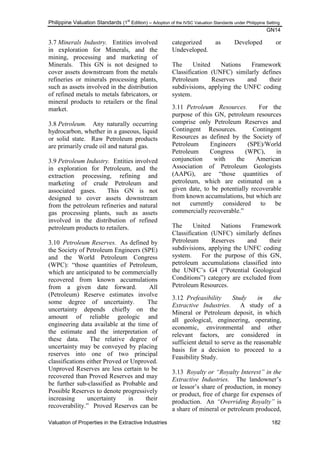 Philippine Valuation Standards (1
st
Edition) – Adoption of the IVSC Valuation Standards under Philippine Setting
GN14
Valuation of Properties in the Extractive Industries 182
3.7 Minerals Industry. Entities involved
in exploration for Minerals, and the
mining, processing and marketing of
Minerals. This GN is not designed to
cover assets downstream from the metals
refineries or minerals processing plants,
such as assets involved in the distribution
of refined metals to metals fabricators, or
mineral products to retailers or the final
market.
3.8 Petroleum. Any naturally occurring
hydrocarbon, whether in a gaseous, liquid
or solid state. Raw Petroleum products
are primarily crude oil and natural gas.
3.9 Petroleum Industry. Entities involved
in exploration for Petroleum, and the
extraction processing, refining and
marketing of crude Petroleum and
associated gases. This GN is not
designed to cover assets downstream
from the petroleum refineries and natural
gas processing plants, such as assets
involved in the distribution of refined
petroleum products to retailers.
3.10 Petroleum Reserves. As defined by
the Society of Petroleum Engineers (SPE)
and the World Petroleum Congress
(WPC): ―those quantities of Petroleum,
which are anticipated to be commercially
recovered from known accumulations
from a given date forward. All
(Petroleum) Reserve estimates involve
some degree of uncertainty. The
uncertainty depends chiefly on the
amount of reliable geologic and
engineering data available at the time of
the estimate and the interpretation of
these data. The relative degree of
uncertainty may be conveyed by placing
reserves into one of two principal
classifications either Proved or Unproved.
Unproved Reserves are less certain to be
recovered than Proved Reserves and may
be further sub-classified as Probable and
Possible Reserves to denote progressively
increasing uncertainty in their
recoverability.‖ Proved Reserves can be
categorized as Developed or
Undeveloped.
The United Nations Framework
Classification (UNFC) similarly defines
Petroleum Reserves and their
subdivisions, applying the UNFC coding
system.
3.11 Petroleum Resources. For the
purpose of this GN, petroleum resources
comprise only Petroleum Reserves and
Contingent Resources. Contingent
Resources as defined by the Society of
Petroleum Engineers (SPE)/World
Petroleum Congress (WPC), in
conjunction with the American
Association of Petroleum Geologists
(AAPG), are ―those quantities of
petroleum, which are estimated on a
given date, to be potentially recoverable
from known accumulations, but which are
not currently considered to be
commercially recoverable.‖
The United Nations Framework
Classification (UNFC) similarly defines
Petroleum Reserves and their
subdivisions, applying the UNFC coding
system. For the purpose of this GN,
petroleum accumulations classified into
the UNFC‘s G4 (―Potential Geological
Conditions‖) category are excluded from
Petroleum Resources.
3.12 Prefeasibility Study in the
Extractive Industries. A study of a
Mineral or Petroleum deposit, in which
all geological, engineering, operating,
economic, environmental and other
relevant factors, are considered in
sufficient detail to serve as the reasonable
basis for a decision to proceed to a
Feasibility Study.
3.13 Royalty or “Royalty Interest” in the
Extractive Industries. The landowner‘s
or lessor‘s share of production, in money
or product, free of charge for expenses of
production. An “Overriding Royalty” is
a share of mineral or petroleum produced,
 