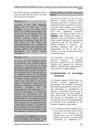 Philippine Valuation Standards (1
st
Edition) – Adoption of the IVSC Valuation Standards under Philippine Setting
GN14
Valuation of Properties in the Extractive Industries 183
free of the expense of production, paid to
someone other than the lessor, over and
above any lessor‘s Royalty.
Philippine 3.13.1
According to RA 7942, Philippine
Mining Act of 1995, Sec. 5, 2nd
paragraph: ―A ten per centum (10%)
share of all royalties and revenues to be
derived by the government from the
development and utilization of the
mineral resources within mineral
reservations as provided under this Act
shall accrue to the Mines and
Geosciences Bureau5
to be allotted for
special projects and other administrative
expenses related to the exploration and
development of other mineral
reservations…‖
Philippine 3.13.2
As cited in RA 7942, Philippine Mining
Act of 1995, Sec. 26): “Modes of Mineral
Agreement: For purposes of mining
operations a mining agreement may take
the following forms as herein defined: a)
Mineral production sharing agreement is
an agreement where the Government
grants to the contractor the exclusive right
to conduct mining operations within a
contract area and shares in the gross
output. The contractor shall provide the
financing, technology, management and
personnel necessary for the
implementation of this agreement; b) Co-
production agreement is an agreement
between the Government and the
contractor wherein the Government shall
provide inputs to the mining operations
other than the mineral resource; c) Joint
venture agreement is an agreement where
a joint-venture company is organized by
the Government and the contractor with
both parties having equity shares. Aside
from earnings in equity, the Government
5
A line agency of the Department of Environment
and Natural Resources (DENR) directly in charge
in the administration and disposition of the
country’s mineral lands and mineral resources;
shall be entitled to a share in the gross
output.‖
3.14 Technical Expert in the Extractive
Industries (called Technical Expert
elsewhere in this GN). A person, who is
responsible for all or part of the Technical
Assessment that supports an Extractive
Industry Valuation. A Technical Expert
must have appropriate experience
relevant to the subject matter, and in
countries where required by statute or
regulation, must be a member or licence-
holder in good standing of a professional
organization that has the authority to
sanction members or licensees. An
accredited specialist may not take
responsibility for all or part of a
Technical Assessment without also being
a Technical Expert.
3.15 Technical Assessment in the
Extractive Industries. A technical
document, prepared by (a) Technical
Expert(s) that supports the Extractive
Industry Valuation and is appended to, or
forms part of, a Valuation Report.
4.0 Relationship to Accounting
Standards
4.1 Amongst national GAAPs there are
currently several approaches to
measurement of ―Upstream Activities‖
that include exploration for, discovery of,
and acquisition or development of,
Mineral or Petroleum Resources up to
when the Reserves are first capable of
being sold or used. The extreme high-
risk element in expenditure on these
activities has led to two main approaches
to Historical Cost accounting for the
Extractive Industries, those being:
a) all ―exploration and evaluation costs‖
to be written off unless such costs are
expected to be recouped, or the
activities have not yet established
whether the costs are economically
recoverable (i.e., adaptations of a
 