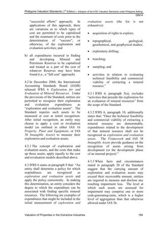 Philippine Valuation Standards (1
st
Edition) – Adoption of the IVSC Valuation Standards under Philippine Setting
GN14
Valuation of Properties in the Extractive Industries 184
―successful efforts‖ approach). In
applications of this approach, there
are variations as to which types of
cost are permitted to be capitalized
and the treatment of costs prior to the
determination of ―success‖, or
otherwise, of the exploration and
evaluation activities; and
b) all expenditures incurred in finding
and developing Mineral and
Petroleum Reserves to be capitalized
and treated as a part of the cost of
whatever Reserves may have been
found (i.e., a ―full cost‖ approach).
4.2 In December 2004, the International
Accounting Standards Board (IASB)
released IFRS 6 Exploration for and
Evaluation of Mineral Resources. Under
the provisions of the Standard, entities are
permitted to recognize their exploration
and evaluation expenditures as
―exploration and evaluation assets‖. The
Standard requires such assets to be
measured at cost at initial recognition.
After initial recognition, an entity may
choose to apply a cost or revaluation
model (as outlined in either IAS 16
Property, Plant and Equipment, or IAS
38 Intangible Assets) to measure their
exploration and evaluation assets.
4.2.1 The concept of exploration and
evaluation assets, and the costs that make
up those assets, apply equally to the cost
and revaluation models described above.
4.3 IFRS 6 states at paragraph 9 that: ―An
entity shall determine a policy for which
expenditures are recognized as
exploration and evaluation assets and
apply the policy consistently. In making
this determination, an entity considers the
degree to which the expenditure can be
associated with finding specific mineral
resources. The following are examples of
expenditures that might be included in the
initial measurement of exploration and
evaluation assets (the list is not
exhaustive):
 acquisition of rights to explore;
 topographical, geological,
geochemical, and geophysical studies;
 exploratory drilling;
 trenching;
 sampling; and
 activities in relation to evaluating
technical feasibility and commercial
viability of extracting a mineral
resource.‖
4.3.1 IFRS 6, paragraph 5(a), excludes
―activities that precede the exploration for
an evaluation of mineral resources‖ from
the scope of the Standard.
4.3.2 IFRS 6, paragraph 10, additionally
states that: ―Once the technical feasibility
and commercial viability of extracting a
mineral resource are demonstrable,
expenditures related to the development
of that mineral resource shall not be
recognized as exploration and evaluation
assets. The Framework and IAS 38
Intangible Assets provide guidance on the
recognition of assets arising from
development (or the development phase
of an internal project).‖
4.3.3 When facts and circumstances
stated in paragraph 20 of the Standard
suggest that the carrying amount of
exploration and evaluation assets may
exceed their recoverable amount, entities
are required to measure and disclose any
resulting impairment loss. The level at
which such assets are assessed for
impairment may comprise one or more
cash-generating-units, which is a higher
level of aggregation than that otherwise
allowed under IAS 36.
 