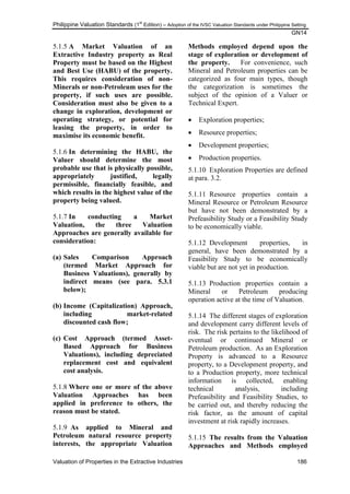 Philippine Valuation Standards (1
st
Edition) – Adoption of the IVSC Valuation Standards under Philippine Setting
GN14
Valuation of Properties in the Extractive Industries 186
5.1.5 A Market Valuation of an
Extractive Industry property as Real
Property must be based on the Highest
and Best Use (HABU) of the property.
This requires consideration of non-
Minerals or non-Petroleum uses for the
property, if such uses are possible.
Consideration must also be given to a
change in exploration, development or
operating strategy, or potential for
leasing the property, in order to
maximise its economic benefit.
5.1.6 In determining the HABU, the
Valuer should determine the most
probable use that is physically possible,
appropriately justified, legally
permissible, financially feasible, and
which results in the highest value of the
property being valued.
5.1.7 In conducting a Market
Valuation, the three Valuation
Approaches are generally available for
consideration:
(a) Sales Comparison Approach
(termed Market Approach for
Business Valuations), generally by
indirect means (see para. 5.3.1
below);
(b) Income (Capitalization) Approach,
including market-related
discounted cash flow;
(c) Cost Approach (termed Asset-
Based Approach for Business
Valuations), including depreciated
replacement cost and equivalent
cost analysis.
5.1.8 Where one or more of the above
Valuation Approaches has been
applied in preference to others, the
reason must be stated.
5.1.9 As applied to Mineral and
Petroleum natural resource property
interests, the appropriate Valuation
Methods employed depend upon the
stage of exploration or development of
the property. For convenience, such
Mineral and Petroleum properties can be
categorized as four main types, though
the categorization is sometimes the
subject of the opinion of a Valuer or
Technical Expert.
 Exploration properties;
 Resource properties;
 Development properties;
 Production properties.
5.1.10 Exploration Properties are defined
at para. 3.2.
5.1.11 Resource properties contain a
Mineral Resource or Petroleum Resource
but have not been demonstrated by a
Prefeasibility Study or a Feasibility Study
to be economically viable.
5.1.12 Development properties, in
general, have been demonstrated by a
Feasibility Study to be economically
viable but are not yet in production.
5.1.13 Production properties contain a
Mineral or Petroleum producing
operation active at the time of Valuation.
5.1.14 The different stages of exploration
and development carry different levels of
risk. The risk pertains to the likelihood of
eventual or continued Mineral or
Petroleum production. As an Exploration
Property is advanced to a Resource
property, to a Development property, and
to a Production property, more technical
information is collected, enabling
technical analysis, including
Prefeasibility and Feasibility Studies, to
be carried out, and thereby reducing the
risk factor, as the amount of capital
investment at risk rapidly increases.
5.1.15 The results from the Valuation
Approaches and Methods employed
 