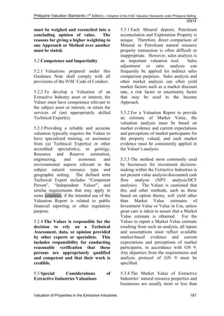 Philippine Valuation Standards (1
st
Edition) – Adoption of the IVSC Valuation Standards under Philippine Setting
GN14
Valuation of Properties in the Extractive Industries 187
must be weighed and reconciled into a
concluding opinion of value. The
reasons for giving a higher weighting to
one Approach or Method over another
must be stated.
5.2 Competence and Impartiality
5.2.1 Valuations prepared under this
Guidance Note shall comply with all
provisions of the IVSC Code of Conduct.
5.2.2 To develop a Valuation of an
Extractive Industry asset or interest, the
Valuer must have competence relevant to
the subject asset or interest, or retain the
services of (an) appropriately skilled
Technical Expert(s).
5.2.3 Providing a reliable and accurate
valuation typically requires the Valuer to
have specialized training, or assistance
from (a) Technical Expert(s) or other
accredited specialist(s), in geology,
Resource and Reserve estimation,
engineering, and economic and
environmental aspects relevant to the
subject natural resource type and
geographic setting. The defined term
Technical Expert includes ―Competent
Person‖, ―Independent Valuer‖, and
similar requirements that may apply in
some countries, if the intended use of the
Valuation Report is related to public
financial reporting or other regulatory
purpose.
5.2.4 The Valuer is responsible for the
decision to rely on a Technical
Assessment, data, or opinion provided
by other experts or specialists. This
includes responsibility for conducting
reasonable verification that those
persons are appropriately qualified
and competent and that their work is
credible.
5.3 Special Considerations of
Extractive Industries Valuations
5.3.1 Each Mineral deposit, Petroleum
accumulation and Exploration Property is
unique. Therefore, direct comparison of
Mineral or Petroleum natural resource
property transaction is often difficult or
inappropriate. However, sales analysis is
an important valuation tool. Sales
adjustment or ratio analysis can
frequently be applied for indirect sales
comparison purposes. Sales analysis and
other market analysis can often yield
market factors such as a market discount
rate, a risk factor or uncertainty factor
that may be used in the Income
Approach.
5.3.2 For a Valuation Report to provide
an estimate of Market Value, the
valuation analysis must be based on
market evidence and current expectations
and perceptions of market participants for
the property valued, and such market
evidence must be consistently applied in
the Valuer‘s analysis.
5.3.3 The method most commonly used
by businesses for investment decision-
making within the Extractive Industries is
net present value analysis/discounted cash
flow analysis (NPV analysis/DCF
analysis). The Valuer is cautioned that
this and other methods, such as those
based on option theory, will yield other
than Market Value estimates of
Investment Value or Value in Use, unless
great care is taken to assure that a Market
Value estimate is obtained. For the
Valuer to report a Market Value estimate
resulting from such an analysis, all inputs
and assumptions must reflect available
market-based evidence and current
expectations and perceptions of market
participants, in accordance with GN 9.
Any departure from the requirements and
analysis protocol of GN 9 must be
specified.
5.3.4 The Market Value of Extractive
Industries‘ natural resource properties and
businesses are usually more or less than
 