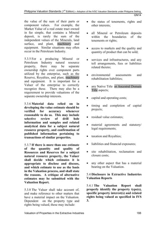 Philippine Valuation Standards (1
st
Edition) – Adoption of the IVSC Valuation Standards under Philippine Setting
GN14
Valuation of Properties in the Extractive Industries 188
the value of the sum of their parts or
component values. For example, the
Market Value of a real estate tract owned
in fee simple, that contains a Mineral
deposit, is rarely the sum of the
independent values of the Minerals, land
surface, and plant, machinery and
equipment. Similar situations may often
occur in the Petroleum Industry.
5.3.5 For a producing Mineral or
Petroleum Industry natural resource
property, there may be separate
ownership rights over component parts
utilized by the enterprise, such as the
Reserve, Royalties, and plant, machinery
and equipment. It is important for a
Valuer of the enterprise to correctly
recognize these. There may also be a
requirement to provide valuations of the
separate ownership interests.
5.3.6 Material data relied on in
developing the value estimate should be
verified for accuracy whenever
reasonable to do so. This may include
selective review of drill hole
information and samples and related
analytical data for a subject natural
resource property, and confirmation of
published information pertaining to
transactions of similar properties.
5.3.7 If there is more than one estimate
of the quantity and quality of
Resources and Reserves for a subject
natural resource property, the Valuer
shall decide which estimates it is
appropriate to disclose and discuss,
and which estimate to use as the basis
in the Valuation process, and shall state
the reasons. A critique of alternative
estimates may be submitted with the
Valuation Report.
5.3.8 The Valuer shall take account of,
and make reference to other matters that
have a material impact on the Valuation.
Dependent on the property type and
rights being valued, these may include:
 the status of tenements, rights and
other interests;
 all Mineral or Petroleum deposits
within the boundaries of the
tenements or rights;
 access to markets and the quality and
quantity of product that can be sold;
 services and infrastructures, and any
toll arrangements, fees or liabilities
related thereto;
 environmental assessments and
rehabilitation liabilities;
 any Native Title or Ancestral Domain
Title aspects;
 capital and operating costs;
 timing and completion of capital
projects;
 residual value estimates;
 material agreements and statutory/
legal requirements;
 taxation and Royalties;
 liabilities and financial exposures;
 site rehabilitation, reclamation and
closure costs;
 any other aspect that has a material
bearing on the Valuation.
5.4 Disclosure in Extractive Industries
Valuation Reports
5.4.1 The Valuation Report shall
properly identify the property type(s),
specific property interest(s) and related
rights being valued as specified in IVS
3.
 
