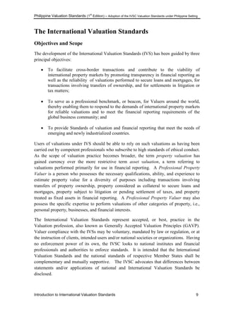Philippine Valuation Standards (1
st
Edition) – Adoption of the IVSC Valuation Standards under Philippine Setting
Introduction to International Valuation Standards 9
The International Valuation Standards
Objectives and Scope
The development of the International Valuation Standards (IVS) has been guided by three
principal objectives:
 To facilitate cross-border transactions and contribute to the viability of
international property markets by promoting transparency in financial reporting as
well as the reliability of valuations performed to secure loans and mortgages, for
transactions involving transfers of ownership, and for settlements in litigation or
tax matters;
 To serve as a professional benchmark, or beacon, for Valuers around the world,
thereby enabling them to respond to the demands of international property markets
for reliable valuations and to meet the financial reporting requirements of the
global business community; and
 To provide Standards of valuation and financial reporting that meet the needs of
emerging and newly industrialized countries.
Users of valuations under IVS should be able to rely on such valuations as having been
carried out by competent professionals who subscribe to high standards of ethical conduct.
As the scope of valuation practice becomes broader, the term property valuation has
gained currency over the more restrictive term asset valuation, a term referring to
valuations performed primarily for use in financial reporting. A Professional Property
Valuer is a person who possesses the necessary qualifications, ability, and experience to
estimate property value for a diversity of purposes including transactions involving
transfers of property ownership, property considered as collateral to secure loans and
mortgages, property subject to litigation or pending settlement of taxes, and property
treated as fixed assets in financial reporting. A Professional Property Valuer may also
possess the specific expertise to perform valuations of other categories of property, i.e.,
personal property, businesses, and financial interests.
The International Valuation Standards represent accepted, or best, practice in the
Valuation profession, also known as Generally Accepted Valuation Principles (GAVP).
Valuer compliance with the IVSs may be voluntary, mandated by law or regulation, or at
the instruction of clients, intended users and/or national societies or organizations. Having
no enforcement power of its own, the IVSC looks to national institutes and financial
professionals and authorities to enforce standards. It is intended that the International
Valuation Standards and the national standards of respective Member States shall be
complementary and mutually supportive. The IVSC advocates that differences between
statements and/or applications of national and International Valuation Standards be
disclosed.
 
