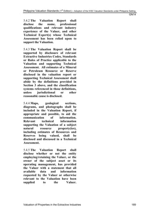 Philippine Valuation Standards (1
st
Edition) – Adoption of the IVSC Valuation Standards under Philippine Setting
GN14
Valuation of Properties in the Extractive Industries 189
5.4.2 The Valuation Report shall
disclose the name, professional
qualifications and relevant industry
experience of the Valuer, and other
Technical Expert(s) whose Technical
Assessment has been relied upon to
support the Valuation.
5.4.3 The Valuation Report shall be
supported by disclosure of relevant
Extractive Industries Codes, Standards
or Rules of Practice applicable to the
Valuation and supporting Technical
Assessment. All estimates of a Mineral
or Petroleum Resource or Reserve
disclosed in the valuation report or
supporting Technical Assessment shall
abide by the definitions provided in
Section 3 above, and the classification
systems referenced in those definitions,
unless jurisdictional or other
reasonable cause is disclosed.
5.4.4 Maps, geological sections,
diagrams, and photographs shall be
included in the Valuation Report, if
appropriate and possible, to aid the
communication of information.
Relevant technical information
supporting the Valuation of a subject
natural resource property(ies),
including estimates of Resources and
Reserves being valued, shall be
disclosed and discussed in a Technical
Assessment.
5.4.5 The Valuation Report shall
disclose whether or not the entity
employing/retaining the Valuer, or the
owner of the subject asset or its
operating management, has provided
the Valuer with a statement that all
available data and information
requested by the Valuer or otherwise
relevant to the Valuation have been
supplied to the Valuer.
 