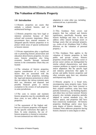 Philippine Valuation Standards (1
st
Edition) – Adoption of the IVSC Valuation Standards under Philippine Setting
GN15
The Valuation of Historic Property 190
The Valuation of Historic Property
1.0 Introduction
1.1 Historic properties are assets that
embody a cultural, historic, and/ or
architectural heritage.
1.2 Historic properties may have legal or
statutory protection because of their
cultural and economic importance. Many
governments have enacted measures to
safeguard specific historic properties or to
protect whole areas of special architectural
or historic interest.
1.3 Private organizations play a significant
role in promoting historic preservation and
education about historic properties. In some
cases, historic properties also bring
economic benefits through increased
tourism in the communities where they are
located.
1.4 The valuation of historic properties
requires consideration of a variety of
factors that are associated with the
importance of these properties, including
the legal and statutory protections to which
they are subject; the various restraints upon
their use, alteration and disposal; and
possible financial grants or rate/tax
exemption to the owners of such properties
in some jurisdictions.
1.5 The costs to restore and maintain
historic properties may be considerable and
these costs, in turn, affect the value of
properties.
1.6 The assessment of the highest and
best use of historic properties will depend
on the specific restrictions that apply to
them. In some situations, the use of
historic properties is limited to restoration
for non-commercial use while in others,
adaptation to some other use, including
commercial use, is permissible.
2.0 Scope
2.1 This Guidance Note covers real
property that has cultural and historic
significance, specifically focusing upon
historic buildings and sites. It does not
address either natural heritage assets or
heritage assets that are personal property,
e.g., works of art. (Guidance Note 5 offers
direction on the valuation of personal
property.)
2.2 This Guidance Note applies to the
valuation of historic properties in both
public and private sectors. Historic
properties owned either by public sector or
private sector entities are distinguished by
similar cultural characteristics, and share
common problems in regard to restoration
and/or adaptation. But the specific legal
and statutory protections that apply to
private and public historic properties and
other restraints upon their use, alteration
and disposal may differ.
2.3 Historic property is a broad term,
encompassing many property types. Some
historic properties have been restored to
their original condition; some have been
partially restored (e.g., the building façade);
and others have not been restored. Historic
property also includes properties partially
adapted to current standards (e.g., the
interior space), and properties that have
been extensively modernised. All historic
properties (buildings and/or sites) have
some degree of historic character. This
Guidance Note addresses properties having
historic character to some degree or other.
 