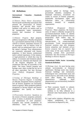 Philippine Valuation Standards (1
st
Edition) – Adoption of the IVSC Valuation Standards under Philippine Setting
GN15
The Valuation of Historic Property 191
3.0 Definitions
International Valuation Standards
Definitions
3.1 Historic House Owner Associations.
Not-for-profit membership associations that
promote the preservation of historic
properties and provide their owner-
members with advice on matters such as
the management, repair, maintenance,
taxation and insurance of historic
properties.
3.2 Historic Property. Real property
publicly recognized or officially designated
by a government-chartered body as having
cultural or historic importance because of
its association with an historic event or
period, with an architectural style, or with
the nation‘s heritage. Four characteristics
are commonly associated with historic
properties: 1) their historic, architectural
and/or cultural importance; 2) the statutory
or legal protection to which they may be
subject; 3) restraints and limitations placed
upon their use, alteration and disposal; and
4) the frequent obligation in some
jurisdictions that they be accessible to the
public. The terms, historic property and
heritage asset, often overlap but are not in
all cases equivalent. See also Heritage
Asset, Publicly Designated Historic
Properties.
3.3 Listing of (Heritage) Buildings or
Historic Properties Register. A recording
of officially designated historic properties.
Not all historic properties are necessarily
listed in registers. Many properties publicly
recognized as having cultural and historic
importance also qualify as historic
properties.
3.4 Preservation Incentives. Incentives to
the owners of historic properties, primarily
fiscal in nature, to promote the restoration
and maintenance of such properties.
Examples may include exemptions on
inheritance taxes for conservation
properties gifted to heritage trusts,
government subsidies, exemptions in
municipal rates/taxes, investment tax
credits to owners of historic properties,
transferable development rights and
deductions taken on conservation
easements donated to nonprofit
organizations.
3.5 Publicly Designated Historic
Properties. Those properties, the historic
status of which is officially recognized by
government-chartered bodies to identify
historic properties and to promote historic
preservation. Such bodies may be
established by national/federal,
state/provincial, or county/municipal
governments. Local non-governmental
historical societies may also designate
historic properties and maintain private
historic property lists or registers that
confer many of the same benefits while
remaining exempt from government
restrictions. See also Listing of (Heritage)
Buildings or Historic Register.
International Public Sector Accounting
Standards Definition
3.6 Heritage Asset. An asset having some
cultural, environmental, or historical
significance. Heritage assets may include
historical buildings and monuments,
archeological sites, conservation areas and
natural reserves, and works of art. Heritage
assets often display the following
characteristics (although these
characteristics are not necessarily limited to
heritage assets):
a) Their economic benefit in cultural,
educational and historic terms is
unlikely to be fully reflected in a
financial value based purely on market
price;
b) Legal and/or statutory obligations may
impose prohibitions or severe
restrictions on disposal by sale;
 