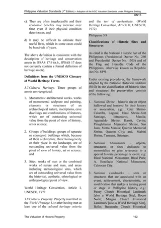 Philippine Valuation Standards (1
st
Edition) – Adoption of the IVSC Valuation Standards under Philippine Setting
GN15
The Valuation of Historic Property 192
c) They are often irreplaceable and their
economic benefits may increase over
time even if their physical condition
deteriorates; and
d) It may be difficult to estimate their
useful lives, which in some cases could
be hundreds of years.
The above definition is consistent with the
description of heritage and conservation
assets in IPSAS 17.9 (n.b., IPSAS 17 does
not currently contain a formal definition of
heritage assets).
Definitions from the UNESCO Glossary
of World Heritage Terms
3.7 Cultural Heritage. Three groups of
assets are recognized:
1. Monuments: architectural works, works
of monumental sculpture and painting,
elements or structures of an
archaeological nature, inscriptions, cave
dwellings and combinations of features,
which are of outstanding universal
value from the point of view of history,
art or science;
2. Groups of buildings: groups of separate
or connected buildings which, because
of their architecture, their homogeneity
or their place in the landscape, are of
outstanding universal value from the
point of view of history, art or science:
and
3. Sites: works of man or the combined
works of nature and man, and areas
including archaeological sites, which
are of outstanding universal value from
the historical, aesthetic, ethnological or
anthropological point of view.
World Heritage Convention, Article I,
UNESCO, 1972
3.8 Cultural Property. Property inscribed in
the World Heritage List after having met at
least one of the cultural heritage criteria
and the test of authenticity. (World
Heritage Convention, Article II, UNESCO,
1972)
Philippine 3.9
Classifications of Historic Sites and
Structures
As cited in the National Historic Act of the
Philippines (Presidential Decree No. 260
and Presidential Decree No. 1505) and of
the Flag and Heraldic Code of the
Philippines, otherwise known as Republic
Act No. 8491:
Under existing procedures, the framework
adopted by the National Historical Institute
(NHI) in the classification of historic sites
and structures for preservation consists
of the following:
1. National Shrine – historic site or object
hallowed and honored for their history
or association, e.g.: Rizal Shrine-
Calamba, Laguna; Rizal Shrine-Fort
Santiago, Intramuros, Manila;
Aguinaldo Shrine, Kawit, Cavite;
Pinaglabanan Memorial Shrine, San
Juan, Metro Manila; Quezon Memorial
Shrine, Quezon City; and, Mabini
Shrine, Tanauan, Batangas.
2. National Monuments – objects,
structures or sites dedicated to
memorialize or give reverence to a
special historic personage or event, e.g:
Rizal National Monument, Rizal Park;
A. Bonifacio National Monument,
Caloocan City.
3. National Landmarks – sites or
structures that are associated with an
event, achievement, characteristic, or
modification that makes a turning point
or stage in Philippine history, e.g.:
Paoay Church Historical Landmark
[also a World Heritage Site], Ilocos
Norte; Miagao Church Historical
Landmark [also a World Heritage Site],
Iloilo; Barasoain Church Historical
 