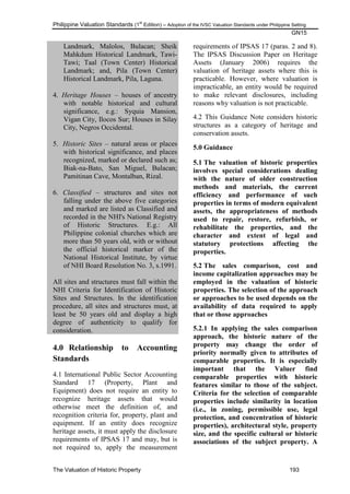 Philippine Valuation Standards (1
st
Edition) – Adoption of the IVSC Valuation Standards under Philippine Setting
GN15
The Valuation of Historic Property 193
Landmark, Malolos, Bulacan; Sheik
Mahkdum Historical Landmark, Tawi-
Tawi; Taal (Town Center) Historical
Landmark; and, Pila (Town Center)
Historical Landmark, Pila, Laguna.
4. Heritage Houses – houses of ancestry
with notable historical and cultural
significance, e.g.: Syquia Mansion,
Vigan City, Ilocos Sur; Houses in Silay
City, Negros Occidental.
5. Historic Sites – natural areas or places
with historical significance, and places
recognized, marked or declared such as;
Biak-na-Bato, San Miguel, Bulacan;
Pamitinan Cave, Montalban, Rizal.
6. Classified – structures and sites not
falling under the above five categories
and marked are listed as Classified and
recorded in the NHI's National Registry
of Historic Structures. E.g.: All
Philippine colonial churches which are
more than 50 years old, with or without
the official historical marker of the
National Historical Institute, by virtue
of NHI Board Resolution No. 3, s.1991.
All sites and structures must fall within the
NHI Criteria for Identification of Historic
Sites and Structures. In the identification
procedure, all sites and structures must, at
least be 50 years old and display a high
degree of authenticity to qualify for
consideration.
4.0 Relationship to Accounting
Standards
4.1 International Public Sector Accounting
Standard 17 (Property, Plant and
Equipment) does not require an entity to
recognize heritage assets that would
otherwise meet the definition of, and
recognition criteria for, property, plant and
equipment. If an entity does recognize
heritage assets, it must apply the disclosure
requirements of IPSAS 17 and may, but is
not required to, apply the measurement
requirements of IPSAS 17 (paras. 2 and 8).
The IPSAS Discussion Paper on Heritage
Assets (January 2006) requires the
valuation of heritage assets where this is
practicable. However, where valuation is
impracticable, an entity would be required
to make relevant disclosures, including
reasons why valuation is not practicable.
4.2 This Guidance Note considers historic
structures as a category of heritage and
conservation assets.
5.0 Guidance
5.1 The valuation of historic properties
involves special considerations dealing
with the nature of older construction
methods and materials, the current
efficiency and performance of such
properties in terms of modern equivalent
assets, the appropriateness of methods
used to repair, restore, refurbish, or
rehabilitate the properties, and the
character and extent of legal and
statutory protections affecting the
properties.
5.2 The sales comparison, cost and
income capitalization approaches may be
employed in the valuation of historic
properties. The selection of the approach
or approaches to be used depends on the
availability of data required to apply
that or those approaches
5.2.1 In applying the sales comparison
approach, the historic nature of the
property may change the order of
priority normally given to attributes of
comparable properties. It is especially
important that the Valuer find
comparable properties with historic
features similar to those of the subject.
Criteria for the selection of comparable
properties include similarity in location
(i.e., in zoning, permissible use, legal
protection, and concentration of historic
properties), architectural style, property
size, and the specific cultural or historic
associations of the subject property. A
 