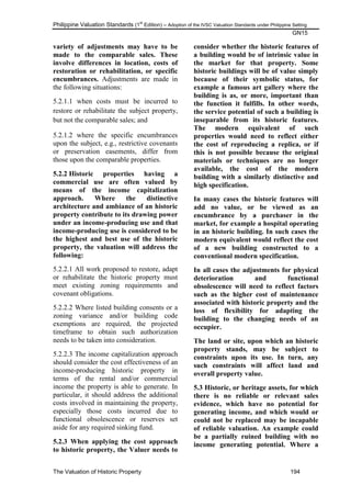 Philippine Valuation Standards (1
st
Edition) – Adoption of the IVSC Valuation Standards under Philippine Setting
GN15
The Valuation of Historic Property 194
variety of adjustments may have to be
made to the comparable sales. These
involve differences in location, costs of
restoration or rehabilitation, or specific
encumbrances. Adjustments are made in
the following situations:
5.2.1.1 when costs must be incurred to
restore or rehabilitate the subject property,
but not the comparable sales; and
5.2.1.2 where the specific encumbrances
upon the subject, e.g., restrictive covenants
or preservation easements, differ from
those upon the comparable properties.
5.2.2 Historic properties having a
commercial use are often valued by
means of the income capitalization
approach. Where the distinctive
architecture and ambiance of an historic
property contribute to its drawing power
under an income-producing use and that
income-producing use is considered to be
the highest and best use of the historic
property, the valuation will address the
following:
5.2.2.1 All work proposed to restore, adapt
or rehabilitate the historic property must
meet existing zoning requirements and
covenant obligations.
5.2.2.2 Where listed building consents or a
zoning variance and/or building code
exemptions are required, the projected
timeframe to obtain such authorization
needs to be taken into consideration.
5.2.2.3 The income capitalization approach
should consider the cost effectiveness of an
income-producing historic property in
terms of the rental and/or commercial
income the property is able to generate. In
particular, it should address the additional
costs involved in maintaining the property,
especially those costs incurred due to
functional obsolescence or reserves set
aside for any required sinking fund.
5.2.3 When applying the cost approach
to historic property, the Valuer needs to
consider whether the historic features of
a building would be of intrinsic value in
the market for that property. Some
historic buildings will be of value simply
because of their symbolic status, for
example a famous art gallery where the
building is as, or more, important than
the function it fulfills. In other words,
the service potential of such a building is
inseparable from its historic features.
The modern equivalent of such
properties would need to reflect either
the cost of reproducing a replica, or if
this is not possible because the original
materials or techniques are no longer
available, the cost of the modern
building with a similarly distinctive and
high specification.
In many cases the historic features will
add no value, or be viewed as an
encumbrance by a purchaser in the
market, for example a hospital operating
in an historic building. In such cases the
modern equivalent would reflect the cost
of a new building constructed to a
conventional modern specification.
In all cases the adjustments for physical
deterioration and functional
obsolescence will need to reflect factors
such as the higher cost of maintenance
associated with historic property and the
loss of flexibility for adapting the
building to the changing needs of an
occupier.
The land or site, upon which an historic
property stands, may be subject to
constraints upon its use. In turn, any
such constraints will affect land and
overall property value.
5.3 Historic, or heritage assets, for which
there is no reliable or relevant sales
evidence, which have no potential for
generating income, and which would or
could not be replaced may be incapable
of reliable valuation. An example could
be a partially ruined building with no
income generating potential. Where a
 