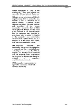 Philippine Valuation Standards (1
st
Edition) – Adoption of the IVSC Valuation Standards under Philippine Setting
GN15
The Valuation of Historic Property 195
reliable assessment of value is not
possible, the Valuer must disclose the
reasons for this conclusion in the report.
5.4 Legal measures to safeguard historic
properties may limit or restrict the use,
intensity of use or alteration of an
historic property. Examples include
restrictive covenants that run with the
land regardless of the owner;
preservation easements that prohibit
certain physical changes, usually based
on the condition of the property at the
time the easement was acquired or
immediately after proposed restoration
of the property; and conservation
easements that limit the future use of a
property so as to protect open space,
natural features, or wildlife habitat.
5.4.1 Restrictive covenants and
preservation easements, whether existing
or proposed, may have a major influence
on the highest and best use of an historic
property, and thereby have a significant
effect on property value. Preservation
easements can be donated, purchased, or
obtained by compulsory
acquisition/eminent domain.
5.5 The valuation conclusion shall be
reported in accordance with IVS 3,
Valuation Reporting.
 