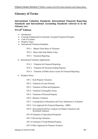 Philippine Valuation Standards (1
st
Edition) – Adoption of the IVSC Valuation Standards under Philippine Setting
Glossary of Terms for IVSs 196
Glossary of Terms
International Valuation Standards, International Financial Reporting
Standards and International Accounting Standards referred to in the
Glossary are:
IVS (8th
Edition)
 Introduction
 Concepts Fundamental to Generally Accepted Valuation Principles
 Code of Conduct
 Property Types
 International Valuation Standards:
IVS 1: Market Value Basis of Valuation
IVS 2: Bases other than Market Value
IVS 3: Valuation Reporting
 International Valuation Applications:
IVA 1: Valuation for Financial Reporting
IVA 2: Valuation for Secured Lending Purposes
IVA 3: Valuation of Public Sector Assets for Financial Reporting
 Guidance Notes:
GN 1: Real Property Valuation
GN 2: Valuation of Lease Interests
GN 3: Valuation of Plant and Equipment
GN 4: Valuation of Intangible Assets
GN 5: Valuation of Personal Property
GN 6: Business Valuation
GN 7: Consideration of Hazardous and Toxic Substances in Valuation
GN 8: Cost Approach for Financial Reporting – (DRC)
GN 9: Discounted Cash Flow Analysis for Market Valuations and
Investment Analyses
GN 10:Valuation of Agricultural Properties
GN 11:Reviewing Valuations
GN 12:Valuation of Trade Related Property
GN 13:Mass Appraisal for Property Taxation
 