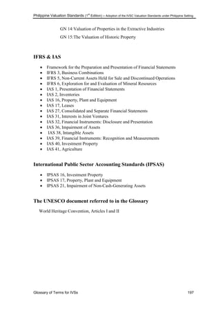 Philippine Valuation Standards (1
st
Edition) – Adoption of the IVSC Valuation Standards under Philippine Setting
Glossary of Terms for IVSs 197
GN 14:Valuation of Properties in the Extractive Industries
GN 15:The Valuation of Historic Property
IFRS & IAS
 Framework for the Preparation and Presentation of Financial Statements
 IFRS 3, Business Combinations
 IFRS 5, Non-Current Assets Held for Sale and Discontinued Operations
 IFRS 6, Exploration for and Evaluation of Mineral Resources
 IAS 1, Presentation of Financial Statements
 IAS 2, Inventories
 IAS 16, Property, Plant and Equipment
 IAS 17, Leases
 IAS 27, Consolidated and Separate Financial Statements
 IAS 31, Interests in Joint Ventures
 IAS 32, Financial Instruments: Disclosure and Presentation
 IAS 36, Impairment of Assets
 IAS 38, Intangible Assets
 IAS 39, Financial Instruments: Recognition and Measurements
 IAS 40, Investment Property
 IAS 41, Agriculture
International Public Sector Accounting Standards (IPSAS)
 IPSAS 16, Investment Property
 IPSAS 17, Property, Plant and Equipment
 IPSAS 21, Impairment of Non-Cash-Generating Assets
The UNESCO document referred to in the Glossary
World Heritage Convention, Articles I and II
 