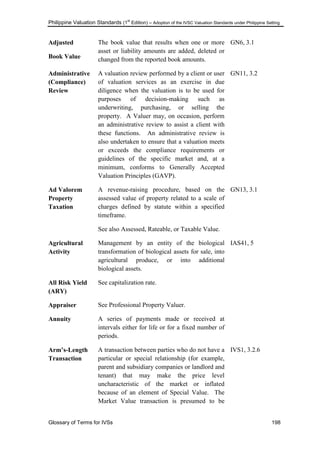 Philippine Valuation Standards (1
st
Edition) – Adoption of the IVSC Valuation Standards under Philippine Setting
Glossary of Terms for IVSs 198
Adjusted
Book Value
The book value that results when one or more
asset or liability amounts are added, deleted or
changed from the reported book amounts.
GN6, 3.1
Administrative
(Compliance)
Review
A valuation review performed by a client or user
of valuation services as an exercise in due
diligence when the valuation is to be used for
purposes of decision-making such as
underwriting, purchasing, or selling the
property. A Valuer may, on occasion, perform
an administrative review to assist a client with
these functions. An administrative review is
also undertaken to ensure that a valuation meets
or exceeds the compliance requirements or
guidelines of the specific market and, at a
minimum, conforms to Generally Accepted
Valuation Principles (GAVP).
GN11, 3.2
Ad Valorem
Property
Taxation
A revenue-raising procedure, based on the
assessed value of property related to a scale of
charges defined by statute within a specified
timeframe.
See also Assessed, Rateable, or Taxable Value.
GN13, 3.1
Agricultural
Activity
Management by an entity of the biological
transformation of biological assets for sale, into
agricultural produce, or into additional
biological assets.
IAS41, 5
All Risk Yield
(ARY)
See capitalization rate.
Appraiser See Professional Property Valuer.
Annuity A series of payments made or received at
intervals either for life or for a fixed number of
periods.
Arm‟s-Length
Transaction
A transaction between parties who do not have a
particular or special relationship (for example,
parent and subsidiary companies or landlord and
tenant) that may make the price level
uncharacteristic of the market or inflated
because of an element of Special Value. The
Market Value transaction is presumed to be
IVS1, 3.2.6
 
