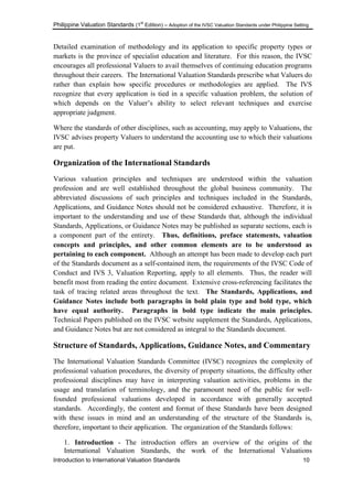 Philippine Valuation Standards (1
st
Edition) – Adoption of the IVSC Valuation Standards under Philippine Setting
Introduction to International Valuation Standards 10
Detailed examination of methodology and its application to specific property types or
markets is the province of specialist education and literature. For this reason, the IVSC
encourages all professional Valuers to avail themselves of continuing education programs
throughout their careers. The International Valuation Standards prescribe what Valuers do
rather than explain how specific procedures or methodologies are applied. The IVS
recognize that every application is tied in a specific valuation problem, the solution of
which depends on the Valuer‘s ability to select relevant techniques and exercise
appropriate judgment.
Where the standards of other disciplines, such as accounting, may apply to Valuations, the
IVSC advises property Valuers to understand the accounting use to which their valuations
are put.
Organization of the International Standards
Various valuation principles and techniques are understood within the valuation
profession and are well established throughout the global business community. The
abbreviated discussions of such principles and techniques included in the Standards,
Applications, and Guidance Notes should not be considered exhaustive. Therefore, it is
important to the understanding and use of these Standards that, although the individual
Standards, Applications, or Guidance Notes may be published as separate sections, each is
a component part of the entirety. Thus, definitions, preface statements, valuation
concepts and principles, and other common elements are to be understood as
pertaining to each component. Although an attempt has been made to develop each part
of the Standards document as a self-contained item, the requirements of the IVSC Code of
Conduct and IVS 3, Valuation Reporting, apply to all elements. Thus, the reader will
benefit most from reading the entire document. Extensive cross-referencing facilitates the
task of tracing related areas throughout the text. The Standards, Applications, and
Guidance Notes include both paragraphs in bold plain type and bold type, which
have equal authority. Paragraphs in bold type indicate the main principles.
Technical Papers published on the IVSC website supplement the Standards, Applications,
and Guidance Notes but are not considered as integral to the Standards document.
Structure of Standards, Applications, Guidance Notes, and Commentary
The International Valuation Standards Committee (IVSC) recognizes the complexity of
professional valuation procedures, the diversity of property situations, the difficulty other
professional disciplines may have in interpreting valuation activities, problems in the
usage and translation of terminology, and the paramount need of the public for well-
founded professional valuations developed in accordance with generally accepted
standards. Accordingly, the content and format of these Standards have been designed
with these issues in mind and an understanding of the structure of the Standards is,
therefore, important to their application. The organization of the Standards follows:
1. Introduction - The introduction offers an overview of the origins of the
International Valuation Standards, the work of the International Valuations
 