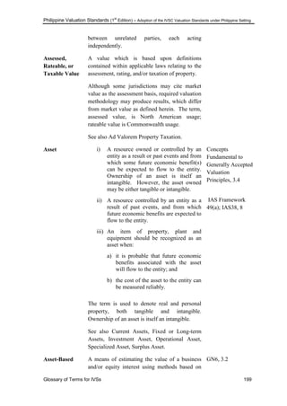 Philippine Valuation Standards (1
st
Edition) – Adoption of the IVSC Valuation Standards under Philippine Setting
Glossary of Terms for IVSs 199
between unrelated parties, each acting
independently.
Assessed,
Rateable, or
Taxable Value
A value which is based upon definitions
contained within applicable laws relating to the
assessment, rating, and/or taxation of property.
Although some jurisdictions may cite market
value as the assessment basis, required valuation
methodology may produce results, which differ
from market value as defined herein. The term,
assessed value, is North American usage;
rateable value is Commonwealth usage.
See also Ad Valorem Property Taxation.
Asset i) A resource owned or controlled by an
entity as a result or past events and from
which some future economic benefit(s)
can be expected to flow to the entity.
Ownership of an asset is itself an
intangible. However, the asset owned
may be either tangible or intangible.
ii) A resource controlled by an entity as a
result of past events, and from which
future economic benefits are expected to
flow to the entity.
iii) An item of property, plant and
equipment should be recognized as an
asset when:
a) it is probable that future economic
benefits associated with the asset
will flow to the entity; and
b) the cost of the asset to the entity can
be measured reliably.
The term is used to denote real and personal
property, both tangible and intangible.
Ownership of an asset is itself an intangible.
See also Current Assets, Fixed or Long-term
Assets, Investment Asset, Operational Asset,
Specialized Asset, Surplus Asset.
Concepts
Fundamental to
Generally Accepted
Valuation
Principles, 3.4
IAS Framework
49(a); IAS38, 8
Asset-Based A means of estimating the value of a business
and/or equity interest using methods based on
GN6, 3.2
 