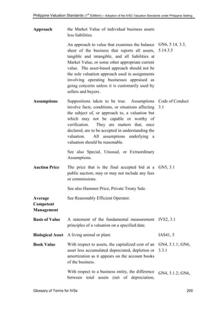 Philippine Valuation Standards (1
st
Edition) – Adoption of the IVSC Valuation Standards under Philippine Setting
Glossary of Terms for IVSs 200
Approach the Market Value of individual business assets
less liabilities.
An approach to value that examines the balance
sheet of the business that reports all assets,
tangible and intangible, and all liabilities at
Market Value, or some other appropriate current
value. The asset-based approach should not be
the sole valuation approach used in assignments
involving operating businesses appraised as
going concerns unless it is customarily used by
sellers and buyers.
GN6, 5.14, 3.3,
5.14.3.5
Assumptions Suppositions taken to be true. Assumptions
involve facts, conditions, or situations affecting
the subject of, or approach to, a valuation but
which may not be capable or worthy of
verification. They are matters that, once
declared, are to be accepted in understanding the
valuation. All assumptions underlying a
valuation should be reasonable.
See also Special, Unusual, or Extraordinary
Assumptions.
Code of Conduct
3.1
Auction Price The price that is the final accepted bid at a
public auction; may or may not include any fees
or commissions.
See also Hammer Price, Private Treaty Sale.
GN5, 3.1
Average
Competent
Management
See Reasonably Efficient Operator.
Basis of Value A statement of the fundamental measurement
principles of a valuation on a specified date.
IVS2, 3.1
Biological Asset A living animal or plant. IAS41, 5
Book Value With respect to assets, the capitalized cost of an
asset less accumulated depreciated, depletion or
amortization as it appears on the account books
of the business.
With respect to a business entity, the difference
between total assets (net of depreciation,
GN4, 3.1.1; GN6,
3.3.1
GN4, 3.1.2; GN6,
 