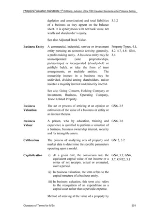 Philippine Valuation Standards (1
st
Edition) – Adoption of the IVSC Valuation Standards under Philippine Setting
Glossary of Terms for IVSs 201
depletion and amortization) and total liabilities
of a business as they appear on the balance
sheet. It is synonymous with net book value, net
worth and shareholder‘s equity.
See also Adjusted Book Value.
3.3.2
Business Entity A commercial, industrial, service or investment
entity pursuing an economic activity; generally,
a profit-making entity. A business entity may be
unincorporated (sole proprietorships,
partnerships) or incorporated (closely-held or
publicly held), or take the form of trust
arrangements, or multiple entities. The
ownership interest in a business may be
undivided, divided among shareholders, and/or
involve a majority interest and minority interest.
See also Going Concern, Holding Company or
Investment, Business, Operating Company,
Trade Related Property.
Property Types, 4.1,
4.2, 4.7, 4.8; GN6,
3.4
Business
Valuation
The act or process of arriving at an opinion or
estimation of the value of a business or entity or
an interest therein.
GN6, 3.5
Business
Valuer
A person, who by education, training and
experience is qualified to perform a valuation of
a business, business ownership interest, security
and /or intangible assets.
GN6, 3.6
Calibration The process of analyzing sets of property and
market data to determine the specific parameters
operating upon a model.
GN13, 3.2
Capitalization i) At a given date, the conversion into the
equivalent capital value of net income or a
series of net receipts, actual or estimated,
over a period.
ii) In business valuation, the term refers to the
capital structure of a business entity.
iii) In business valuation, this term also refers
to the recognition of an expenditure as a
capital asset rather than a periodic expense.
Method of arriving at the value of a property by
GN4, 3.3; GN6,
3.7; GN12, 3.1
 