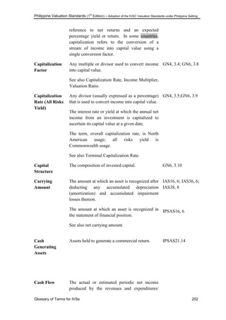 Philippine Valuation Standards (1
st
Edition) – Adoption of the IVSC Valuation Standards under Philippine Setting
Glossary of Terms for IVSs 202
reference to net returns and an expected
percentage yield or return. In some countries,
capitalization refers to the conversion of a
stream of income into capital value using a
single conversion factor.
Capitalization
Factor
Any multiple or divisor used to convert income
into capital value.
See also Capitalization Rate, Income Multiplier,
Valuation Ratio.
GN4, 3.4; GN6, 3.8
Capitalization
Rate (All Risks
Yield)
Any divisor (usually expressed as a percentage)
that is used to convert income into capital value.
The interest rate or yield at which the annual net
income from an investment is capitalized to
ascertain its capital value at a given date.
The term, overall capitalization rate, is North
American usage; all risks yield is
Commonwealth usage.
See also Terminal Capitalization Rate.
GN4, 3.5;GN6, 3.9
Capital
Structure
The composition of invested capital. GN6, 3.10
Carrying
Amount
The amount at which an asset is recognized after
deducting any accumulated depreciation
(amortization) and accumulated impairment
losses thereon.
The amount at which an asset is recognized in
the statement of financial position.
See also net carrying amount.
IAS16, 6; IAS36, 6;
IAS38, 8
IPSAS16, 6
Cash
Generating
Assets
Assets held to generate a commercial return. IPSAS21.14
Cash Flow The actual or estimated periodic net income
produced by the revenues and expenditures/
 