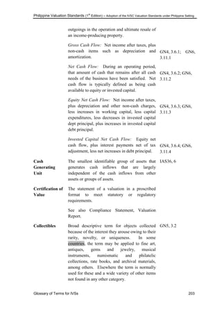 Philippine Valuation Standards (1
st
Edition) – Adoption of the IVSC Valuation Standards under Philippine Setting
Glossary of Terms for IVSs 203
outgoings in the operation and ultimate resale of
an income-producing property.
Gross Cash Flow: Net income after taxes, plus
non-cash items such as depreciation and
amortization.
Net Cash Flow: During an operating period,
that amount of cash that remains after all cash
needs of the business have been satisfied. Net
cash flow is typically defined as being cash
available to equity or invested capital.
Equity Net Cash Flow: Net income after taxes,
plus depreciation and other non-cash charges,
less increases in working capital, less capital
expenditures, less decreases in invested capital
dept principal, plus increases in invested capital
debt principal.
Invested Capital Net Cash Flow: Equity net
cash flow, plus interest payments net of tax
adjustment, less net increases in debt principal.
GN4, 3.6.1; GN6,
3.11.1
GN4, 3.6.2; GN6,
3.11.2
GN4, 3.6.3; GN6,
3.11.3
GN4, 3.6.4; GN6,
3.11.4
Cash
Generating
Unit
The smallest identifiable group of assets that
generates cash inflows that are largely
independent of the cash inflows from other
assets or groups of assets.
IAS36, 6
Certification of
Value
The statement of a valuation in a proscribed
format to meet statutory or regulatory
requirements.
See also Compliance Statement, Valuation
Report.
Collectibles Broad descriptive term for objects collected
because of the interest they arouse owing to their
rarity, novelty, or uniqueness. In some
countries, the term may be applied to fine art,
antiques, gems and jewelry, musical
instruments, numismatic and philatelic
collections, rate books, and archival materials,
among others. Elsewhere the term is normally
used for these and a wide variety of other items
not found in any other category.
GN5, 3.2
 