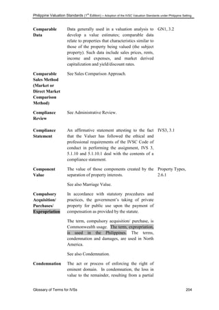 Philippine Valuation Standards (1
st
Edition) – Adoption of the IVSC Valuation Standards under Philippine Setting
Glossary of Terms for IVSs 204
Comparable
Data
Data generally used in a valuation analysis to
develop a value estimates; comparable data
relate to properties that characteristics similar to
those of the property being valued (the subject
property). Such data include sales prices, rents,
income and expenses, and market derived
capitalization and yield/discount rates.
GN1, 3.2
Comparable
Sales Method
(Market or
Direct Market
Comparison
Method)
See Sales Comparison Approach.
Compliance
Review
See Administrative Review.
Compliance
Statement
An affirmative statement attesting to the fact
that the Valuer has followed the ethical and
professional requirements of the IVSC Code of
conduct in performing the assignment, IVS 3,
5.1.10 and 5.1.10.1 deal with the contents of a
compliance statement.
IVS3, 3.1
Component
Value
The value of those components created by the
separation of property interests.
See also Marriage Value.
Property Types,
2.6.1
Compulsory
Acquisition/
Purchases/
Expropriation
In accordance with statutory procedures and
practices, the government‘s taking of private
property for public use upon the payment of
compensation as provided by the statute.
The term, compulsory acquisition/ purchase, is
Commonwealth usage. The term, expropriation,
is used in the Philippines. The terms,
condemnation and damages, are used in North
America.
See also Condemnation.
Condemnation The act or process of enforcing the right of
eminent domain. In condemnation, the loss in
value to the remainder, resulting from a partial
 