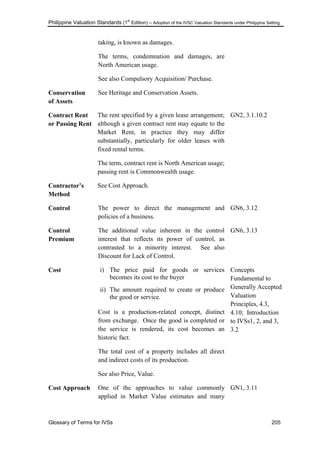 Philippine Valuation Standards (1
st
Edition) – Adoption of the IVSC Valuation Standards under Philippine Setting
Glossary of Terms for IVSs 205
taking, is known as damages.
The terms, condemnation and damages, are
North American usage.
See also Compulsory Acquisition/ Purchase.
Conservation
of Assets
See Heritage and Conservation Assets.
Contract Rent
or Passing Rent
The rent specified by a given lease arrangement;
although a given contract rent may equate to the
Market Rent, in practice they may differ
substantially, particularly for older leases with
fixed rental terms.
The term, contract rent is North American usage;
passing rent is Commonwealth usage.
GN2, 3.1.10.2
Contractor‟s
Method
See Cost Approach.
Control The power to direct the management and
policies of a business.
GN6, 3.12
Control
Premium
The additional value inherent in the control
interest that reflects its power of control, as
contrasted to a minority interest. See also
Discount for Lack of Control.
GN6, 3.13
Cost i) The price paid for goods or services
becomes its cost to the buyer
ii) The amount required to create or produce
the good or service.
Cost is a production-related concept, distinct
from exchange. Once the good is completed or
the service is rendered, its cost becomes an
historic fact.
The total cost of a property includes all direct
and indirect costs of its production.
See also Price, Value.
Concepts
Fundamental to
Generally Accepted
Valuation
Principles, 4.3,
4.10; Introduction
to IVSs1, 2, and 3,
3.2
Cost Approach One of the approaches to value commonly
applied in Market Value estimates and many
GN1, 3.11
 