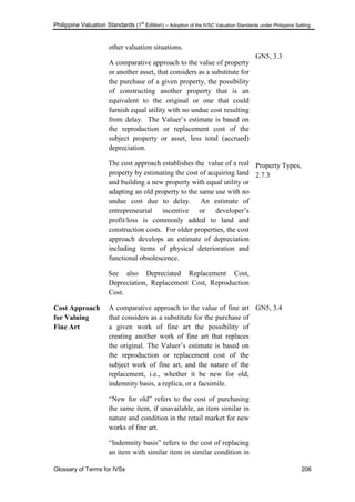 Philippine Valuation Standards (1
st
Edition) – Adoption of the IVSC Valuation Standards under Philippine Setting
Glossary of Terms for IVSs 206
other valuation situations.
A comparative approach to the value of property
or another asset, that considers as a substitute for
the purchase of a given property, the possibility
of constructing another property that is an
equivalent to the original or one that could
furnish equal utility with no undue cost resulting
from delay. The Valuer‘s estimate is based on
the reproduction or replacement cost of the
subject property or asset, less total (accrued)
depreciation.
The cost approach establishes the value of a real
property by estimating the cost of acquiring land
and building a new property with equal utility or
adapting an old property to the same use with no
undue cost due to delay. An estimate of
entrepreneurial incentive or developer‘s
profit/loss is commonly added to land and
construction costs. For older properties, the cost
approach develops an estimate of depreciation
including items of physical deterioration and
functional obsolescence.
See also Depreciated Replacement Cost,
Depreciation, Replacement Cost, Reproduction
Cost.
GN5, 3.3
Property Types,
2.7.3
Cost Approach
for Valuing
Fine Art
A comparative approach to the value of fine art
that considers as a substitute for the purchase of
a given work of fine art the possibility of
creating another work of fine art that replaces
the original. The Valuer‘s estimate is based on
the reproduction or replacement cost of the
subject work of fine art, and the nature of the
replacement, i.e., whether it be new for old,
indemnity basis, a replica, or a facsimile.
―New for old‖ refers to the cost of purchasing
the same item, if unavailable, an item similar in
nature and condition in the retail market for new
works of fine art.
―Indemnity basis‖ refers to the cost of replacing
an item with similar item in similar condition in
GN5, 3.4
 
