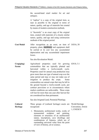 Philippine Valuation Standards (1
st
Edition) – Adoption of the IVSC Valuation Standards under Philippine Setting
Glossary of Terms for IVSs 207
the second-hand retail market for art and
antiques.
A ―replica‖ is a copy of the original item, as
near as possible to the original in terms of
nature, quality, and age of materials but created
by means of modern construction methods.
A ―facsimile‖ is an exact copy of the original
item, created with materials of a closely similar
nature, quality, and age and using construction
methods of the original period.
Cost Model After recognition as an asset, an item of
property, plant, machinery and equipment shall
be carried at its cost less any accumulated
depreciation and any accumulated impairment
losses.
See also Revaluation Model.
IAS16, 30
Crop(ping)
Farms
Agricultural properties used for growing
commodities that are typically planted and
harvested within a twelve-month cycle.
Properties used for annual crop production may
grow more than one type of annual crop over the
same period and may or may not make use of
irrigation to produce the crops. Some
commodities are annual crops that may be left in
the ground beyond a twelve-month cycle, per
contract provisions or in circumstances where
market conditions are unfavorable. These crops
will last for more than one year after harvest but
are considered less than permanent.
See also Irrigated Land, Perennial Plantings.
GN10, 3.1
Cultural
Heritage
Three groups of (cultural heritage) assets are
recognized:
1. Monuments; architectural works, works of
monumental sculpture and painting,
elements or structures of an architectural
nature, inscriptions, cave dwellings and
combinations of features, which are of
outstanding universal value from the point
of view of history, art or science;
World Heritage
Convention, Article
1, UNESCO
 