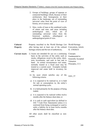 Philippine Valuation Standards (1
st
Edition) – Adoption of the IVSC Valuation Standards under Philippine Setting
Glossary of Terms for IVSs 208
2. Groups of buildings, groups of separate or
connected buildings which, because of their
architecture, their homogeneity or their
place in the landscape, are of outstanding
universal value from the point of view of
history, art or science; and
3. Sites, works of man or the combined works
of nature and man, and areas including
archeological sites, which are of
outstanding universal value from the
historical, aesthetic, ethnological or
anthropological point of view.
Cultural
Property
Property inscribed in the World Heritage List
after having met at least one of the cultural
heritage criteria and the test of authenticity.
World Heritage
Convention, Article
II, UNESCO
Current Assets i) Assets not intended for use on a continuing
basis in the activities of the entity such as
stocks, obligations owed to the entity, short-
term investments, and cash in ban and in
hand. In certain circumstances real estate,
normally treated as a fixed asset may be
treated as a current asset. Examples include
improved real estate held in inventory for
sale.
ii) An asset which satisfies any of the
following criteria:
a) it is expected to be realized in, or is held
for sale or consumption in, the entity‘s
normal operating cycle;
b) it is held primarily for the purpose of being
traded;
c) it is expected to be realized within twelve
months after the balance sheet date; or
d) it is cash or cash equivalent (as defined in
IAS 7 Cash Flow Statements) unless it is
restricted from being exchanged or used to
settle a liability for at least twelve months
after the balance sheet date.
All other assets shall be classified as non-
current.
Concepts
Fundamental to
Generally Accepted
Valuation
Principles, 3.5.1
IAS1, 57
 