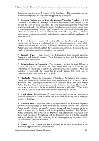 Philippine Valuation Standards (1
st
Edition) – Adoption of the IVSC Valuation Standards under Philippine Setting
Introduction to International Valuation Standards 11
Committee, and the general context of the Standards. The organization of the
Standards is explained and their intended applicability is discussed.
2. Concepts Fundamental to Generally Accepted Valuation Principles - A full
discussion of the body of knowledge constituting valuation methods and practices is
beyond the scope of these Standards. To foster understanding among professional
disciplines and to alleviate difficulties arising from language barriers, this section aims
at providing commentary on basic, legal, economic, and conceptual frameworks upon
which the valuation discipline and its Standards are based. Comprehension of these
concepts and principles is crucial to understanding valuation and to the application of
these Standards.
3. Code of Conduct – A code of conduct addresses the ethical and competency
requirements of Valuers in professional practice. Ethical conduct serves the public
interest, sustains the trust financial institutions necessarily place in the services of
Valuers, and works to the benefit of the valuation profession itself. It ensures that the
results of valuations are reliable, consistent, and unbiased.
4. Property Types – Real property is distinguished from personal property,
businesses, and financial interests. These four property types and the distinctions
between them are discussed.
5. Introduction to the Standards – This introductory section discusses differences
between the Market Value Basis and Bases Other Than Market Value and the
importance of clearly and informatively communicating the valuation. After the
valuation is completed, the Valuer has to clearly explain the results and to
communicate how those results were obtained.
6. Standards – Within the organization of Standards, Applications, and Guidance
Notes, the Standards are considered as most fundamental and permanent. IVSC
Standards 1 and 2 deal respectively with Market Value and Bases Other Than Market
Value. Standard 3 sets forth the requirements for Valuation Reporting. The Standards
also serve as a foundation for the International Valuation Applications (IVAs), which
deal with the application of valuation for financial reporting and lending.
7. Applications – The application of both private and public sector asset valuation to
financial statements or related accounts, and to decisions involving loan or mortgage
security is described.
8. Guidance Notes – Issues that relate to the application of the Standards frequently
arise in valuation practice and from those who use valuation services. The Guidance
Notes provide guidance on specific valuation issues and how Standards are to be
applied in more specific business and service-providing situations. The Guidance
Notes complement and expand on the Standards and Applications, with which they
have equal importance. Compliance with the Guidance Notes as with the Standards
and Applications is, therefore, mandatory for all Valuers preparing assignments under
the International Valuation Standards.
9. Glossary – The glossary provides a summary of all terms are defined in the
Standards, Applications and Guidance Notes.
 