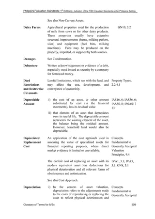Philippine Valuation Standards (1
st
Edition) – Adoption of the IVSC Valuation Standards under Philippine Setting
Glossary of Terms for IVSs 209
See also Non-Current Assets.
Dairy Farms Agricultural properties used for the production
of milk from cows or for other dairy products.
These properties usually have extensive
structural improvements (barns, milking parlors,
silos) and equipment (feed bins, milking
machines). Feed may be produced on the
property, imported, or supplied by both sources.
GN10, 3.2
Damages See Condemnation.
Debenture Written acknowledgement or evidence of a debt,
especially stock issued as security by a company
for borrowed money.
Deed
Restrictions
and Restrictive
Covenants
Lawful limitations, which run with the land, and
may affect the use, development, and
conveyance of ownership.
Property Types,
2.2.4.1
Depreciable
Amount
i) the cost of an asset, or other amount
substituted for cost (in the financial
statements), less its residual value
ii) that element of an asset that depreciates
over its useful life. The depreciable amount
represents the wasting element of the asset,
the balance being the residual amount.
However, leasehold land would also be
depreciable.
IAS16, 6; IAS36, 6;
IAS38, 8; IPSAS17
13
Depreciated
Replacement
Cost
An application of the cost approach used in
assessing the value of specialized assets for
financial reporting purposes, where direct
market evidence is limited or unavailable.
The current cost of replacing an asset with its
modern equivalent asset less deductions for
physical deterioration and all relevant forms of
obsolescence and optimization.
See also Cost Approach.
Concepts
Fundamental to
Generally Accepted
Valuation
Principles, 9.4
IVA1, 3.1; IVA3,
3.1; GN8, 3.1
Depreciation i) In the context of asset valuation,
depreciation refers to the adjustments made
to the costs of reproducing or replacing the
asset to reflect physical deterioration and
Concepts
Fundamental to
Generally Accepted
 