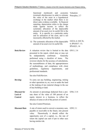 Philippine Valuation Standards (1
st
Edition) – Adoption of the IVSC Valuation Standards under Philippine Setting
Glossary of Terms for IVSs 210
functional (technical) and economic
(external) obsolescence in order to estimate
the value of the asset in a hypothetical
exchange in the market when there is no
direct sales evidence available. In financial
reporting, depreciation refers to the charge
made against income to reflect the
systematic allocation of the depreciable
amount of an asset over its useful life to the
entity. It is specific to a particular entity
and its utilization of the asset, and is not
necessarily affected by the market.
ii) The systematic allocation of the depreciable
amount of an asset over its useful life.
Valuation
Principles, 3.7
IAS16, 6; IAS 36,
6; IPSAS17. 13;
IPSAS21, 14
Desk Review A valuation review that is limited to the data
presented in the report, which may or may not
be independently confirmed. Generally
performed using a checklist of items. The
reviewer checks for the accuracy of calculations,
the reasonableness of data, the appropriateness
of methodology, and compliance with client
guidelines, regulatory requirements, and
professional standards.
See also Field Review.
GN11, 3.4
Develop To carry out any building, engineering, mining
or other operations in, on, over or under the land
or the making of any material change in the use
of any building or land.
Discount for
Lack of
Control
An amount or percentage deducted from a pro-
rata share of the value of 100 percent of an
equity interest in a business, to reflect the
absence of some or all of the powers of control.
See also Control Premium.
GN6, 3.14
Discount Rate A rate of return used to convert a monetary sum,
payable or receivable in the future, into present
value. Theoretically it should reflect the
opportunity cost of a capital, i.e., the rate of
return the capital can earn if put to other uses
having similar risk.
GN9, 3.1
 
