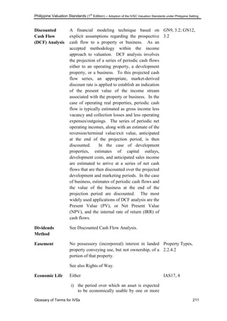 Philippine Valuation Standards (1
st
Edition) – Adoption of the IVSC Valuation Standards under Philippine Setting
Glossary of Terms for IVSs 211
Discounted
Cash Flow
(DCF) Analysis
A financial modeling technique based on
explicit assumptions regarding the prospective
cash flow to a property or business. As an
accepted methodology within the income
approach to valuation. DCF analysis involves
the projection of a series of periodic cash flows
either to an operating property, a development
property, or a business. To this projected cash
flow series, an appropriate, market-derived
discount rate is applied to establish an indication
of the present value of the income stream
associated with the property or business. In the
case of operating real properties, periodic cash
flow is typically estimated as gross income less
vacancy and collection losses and less operating
expenses/outgoings. The series of periodic net
operating incomes, along with an estimate of the
reversion/terminal value/exit value, anticipated
at the end of the projection period, is then
discounted. In the case of development
properties, estimates of capital outlays,
development costs, and anticipated sales income
are estimated to arrive at a series of net cash
flows that are then discounted over the projected
development and marketing periods. In the case
of business, estimates of periodic cash flows and
the value of the business at the end of the
projection period are discounted. The most
widely used applications of DCF analysis are the
Present Value (PV), or Net Present Value
(NPV), and the internal rate of return (IRR) of
cash flows.
GN9, 3.2; GN12,
3.2
Dividends
Method
See Discounted Cash Flow Analysis.
Easement No possessory (incorporeal) interest in landed
property conveying use, but not ownership, of a
portion of that property.
See also Rights of Way.
Property Types,
2.2.4.2
Economic Life Either
i) the period over which an asset is expected
to be economically usable by one or more
IAS17, 4
 