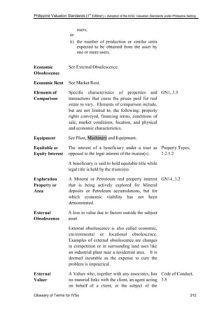 Philippine Valuation Standards (1
st
Edition) – Adoption of the IVSC Valuation Standards under Philippine Setting
Glossary of Terms for IVSs 212
users;
or
ii) the number of production or similar units
expected to be obtained from the asset by
one or more users.
Economic
Obsolescence
See External Obsolescence.
Economic Rent See Market Rent.
Elements of
Comparison
Specific characteristics of properties and
transactions that cause the prices paid for real
estate to vary. Elements of comparison include,
but are not limited to, the following: property
rights conveyed, financing terms, conditions of
sale, market conditions, location, and physical
and economic characteristics.
GN1, 3.3
Equipment See Plant, Machinery and Equipment.
Equitable or
Equity Interest
The interest of a beneficiary under a trust as
opposed to the legal interest of the trustee(s).
A beneficiary is said to hold equitable title while
legal title is held by the trustee(s).
Property Types,
2.2.5.2
Exploration
Property or
Area
A Mineral or Petroleum real property interest
that is being actively explored for Mineral
deposits or Petroleum accumulations, but for
which economic viability has not been
demonstrated.
GN14, 3.2
External
Obsolescence
A loss in value due to factors outside the subject
asset.
External obsolescence is also called economic,
environmental or locational obsolescence.
Examples of external obsolescence are changes
in competition or in surrounding land uses like
an industrial plant near a residential area. It is
deemed incurable as the expense to cure the
problem is impractical.
External
Valuer
A Valuer who, together with any associates, has
no material links with the client, an agent acting
on behalf of a client, or the subject of the
Code of Conduct,
3.5
 