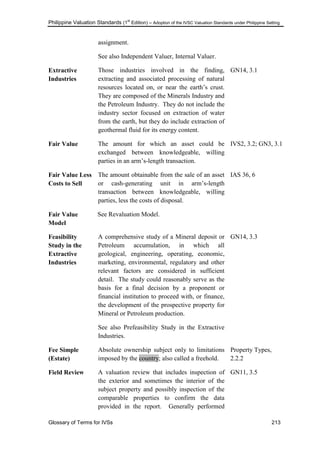 Philippine Valuation Standards (1
st
Edition) – Adoption of the IVSC Valuation Standards under Philippine Setting
Glossary of Terms for IVSs 213
assignment.
See also Independent Valuer, Internal Valuer.
Extractive
Industries
Those industries involved in the finding,
extracting and associated processing of natural
resources located on, or near the earth‘s crust.
They are composed of the Minerals Industry and
the Petroleum Industry. They do not include the
industry sector focused on extraction of water
from the earth, but they do include extraction of
geothermal fluid for its energy content.
GN14, 3.1
Fair Value The amount for which an asset could be
exchanged between knowledgeable, willing
parties in an arm‘s-length transaction.
IVS2, 3.2; GN3, 3.1
Fair Value Less
Costs to Sell
The amount obtainable from the sale of an asset
or cash-generating unit in arm‘s-length
transaction between knowledgeable, willing
parties, less the costs of disposal.
IAS 36, 6
Fair Value
Model
See Revaluation Model.
Feasibility
Study in the
Extractive
Industries
A comprehensive study of a Mineral deposit or
Petroleum accumulation, in which all
geological, engineering, operating, economic,
marketing, environmental, regulatory and other
relevant factors are considered in sufficient
detail. The study could reasonably serve as the
basis for a final decision by a proponent or
financial institution to proceed with, or finance,
the development of the prospective property for
Mineral or Petroleum production.
See also Prefeasibility Study in the Extractive
Industries.
GN14, 3.3
Fee Simple
(Estate)
Absolute ownership subject only to limitations
imposed by the country; also called a freehold.
Property Types,
2.2.2
Field Review A valuation review that includes inspection of
the exterior and sometimes the interior of the
subject property and possibly inspection of the
comparable properties to confirm the data
provided in the report. Generally performed
GN11, 3.5
 