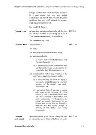 Philippine Valuation Standards (1
st
Edition) – Adoption of the IVSC Valuation Standards under Philippine Setting
Glossary of Terms for IVSs 214
using a checklist that covers the items examined
in a desk review and may also include
confirmation of market data, research to gather
additional data, and verification of the software
used in preparing the report.
See also Desk Review.
Finance Lease A lease that transfers substantially all the risks
and rewards incident to ownership of an asset.
Title may or may eventually be transferred.
See also Operating Lease.
IAS17, 4
Financial Asset Any asset that is
a) cash;
b) an equity instrument of another entity;
c) a contractual right:
i) to receive cash or another financial asset
from another entity; or
ii) to exchange financial instruments with
another entity under conditions that are
potentially favorable to the entity; or
d) a contract that will or may be settled in the
entity‘s own equity instruments and is:
i) a non-derivative for which the entity is
or may be obliged to receive a variable
number of the entity‘s own equity
instruments; or
ii) a derivative that will or may be settled
other than by the exchange of a fixed
amount of cash or another financial asset
for a fixed number of the entity‘s own
equity instruments. For this purpose the
entity‘s own equity instruments do not
include instruments that are themselves
contracts for the future receipt or
delivery of the entity‘s own equity
instruments.
IAS32, 11
Financial
Instrument
Any contract that gives rise to a financial asset
of one entity and a financial liability or equity
IAS32, 11
 